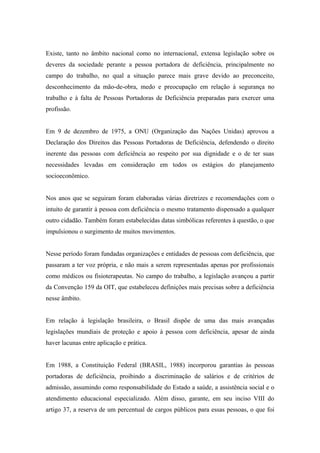 Existe, tanto no âmbito nacional como no internacional, extensa legislação sobre os
deveres da sociedade perante a pessoa portadora de deficiência, principalmente no
campo do trabalho, no qual a situação parece mais grave devido ao preconceito,
desconhecimento da mão-de-obra, medo e preocupação em relação à segurança no
trabalho e à falta de Pessoas Portadoras de Deficiência preparadas para exercer uma
profissão.
Em 9 de dezembro de 1975, a ONU (Organização das Nações Unidas) aprovou a
Declaração dos Direitos das Pessoas Portadoras de Deficiência, defendendo o direito
inerente das pessoas com deficiência ao respeito por sua dignidade e o de ter suas
necessidades levadas em consideração em todos os estágios do planejamento
socioeconômico.
Nos anos que se seguiram foram elaboradas várias diretrizes e recomendações com o
intuito de garantir à pessoa com deficiência o mesmo tratamento dispensado a qualquer
outro cidadão. Também foram estabelecidas datas simbólicas referentes à questão, o que
impulsionou o surgimento de muitos movimentos.
Nesse período foram fundadas organizações e entidades de pessoas com deficiência, que
passaram a ter voz própria, e não mais a serem representadas apenas por profissionais
como médicos ou fisioterapeutas. No campo do trabalho, a legislação avançou a partir
da Convenção 159 da OIT, que estabeleceu definições mais precisas sobre a deficiência
nesse âmbito.
Em relação à legislação brasileira, o Brasil dispõe de uma das mais avançadas
legislações mundiais de proteção e apoio à pessoa com deficiência, apesar de ainda
haver lacunas entre aplicação e prática.
Em 1988, a Constituição Federal (BRASIL, 1988) incorporou garantias às pessoas
portadoras de deficiência, proibindo a discriminação de salários e de critérios de
admissão, assumindo como responsabilidade do Estado a saúde, a assistência social e o
atendimento educacional especializado. Além disso, garante, em seu inciso VIII do
artigo 37, a reserva de um percentual de cargos públicos para essas pessoas, o que foi
 