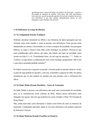 aprendizado para o desenvolvimento de políticas de promoção e respeito à
diversidade no ambiente de trabalho. Além disso, elas estão descobrindo,
nesse processo, que há um grande segmento de mercado composto de pessoas
com deficiência. E que para atingilo adequadamente precisa ter uma
linguagem e uma estrutura a ele acessível.
3. Os Deficientes ao Longo da História
3.1 Na Antiguidade (Estado Teológico)
Podemos encontrar claramente na Bíblia e nas literaturas da época passagens que nos
mostram como eram tratadas e vistas as pessoas com deficiência. Essas pessoas eram
abandonadas ao relento, exterminadas ou viviam à margem da sociedade. Em passagens
bíblicas, os cegos e mancos eram tidos como mendigos ou pedintes. Pensava-se que
eram amaldiçoados pelos deuses, por tanto, não tinham um lugar na sociedade como
mostra em João 9, 1 e 8: “Caminhando Jesus, viu um cego de nascença...” “... Então, os
vizinhos e os que dantes o conheciam de vista, como mendigo, perguntaram: Não é este
o que estava assentado pedindo esmolas?”.
Os Judeus associavam a cegueira ao pecado: o homem podia ter pecado ainda no ventre;
os pais do cego podiam ter pecado e, com isso, acarretado a cegueira ao filho. Os judeus
acreditavam que os pais podiam ser punidos por seus pecados com o sofrimento dos
filhos.
3.2 Na Idade Média (Estado Metafísico – Fonte de Transição)
Na Idade Média as pessoas com deficiência não eram mais exterminadas da sociedade,
pois, já se consideravam como criaturas de Deus. Muitos desses deficientes eram
abrigados nas igrejas, fato este que podemos ter como exemplo o filme “O Corcunda de
Notre Dame”.
Mas, ainda eram tidos como aberrações e usados como bobos da corte ou materiais de
exposição. A população ignorante, ainda os via como aberrações com poderes especiais
de feiticeiros e bruxos.
3.3 Na Idade Moderna (Estado Científico ou Positivo)
 