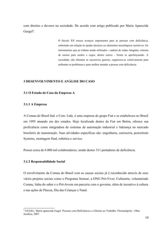 com direitos e deveres na sociedade. De acordo com artigo publicado por Maria Aparecida
Gurgel4
:
O Século XX trouxe avanços importantes para as pessoas com deficiência,
sobretudo em relação às ajudas técnicas ou elementos tecnológicos assistivos. Os
instrumentos que já vinham sendo utilizados - cadeira de rodas, bengalas, sistema
de ensino para surdos e cegos, dentre outros - foram se aperfeiçoando. A
sociedade, não obstante as sucessivas guerras, organizou-se coletivamente para
enfrentar os problemas e para melhor atender a pessoa com deficiência.
3 DESENVOLVIMENTO E ANÁLISE DO CASO
3.1 O Estudo de Caso da Empresa A
3.1.1 A Empresa
A Comau do Brasil Ind. e Com. Ltda. é uma empresa do grupo Fiat e se estabeleceu no Brasil
em 1995 atuando em dez estados. Hoje localizada dentro da Fiat em Betim, oferece sua
proficiência como integradora de sistemas de automação industrial e liderança no mercado
brasileiro de manutenção. Suas atividades específicas são: engenharia, carroceria, powertrain
Systems, montagem final, robótica e service.
Possui cerca de 6.000 mil colaboradores, sendo destes 311 portadores de deficiência.
3.1.2 Responsabilidade Social
O envolvimento da Comau do Brasil com as causas sociais já é reconhecido através de seus
vários projetos sociais como o Programa Semear, a ONG Pró-Viver, Culturarte, voluntariado
Comau, linha do saber e o Pró-Jovem em parceria com o governo, além de incentivo à cultura
e nas ações de Páscoa, Dia das Crianças e Natal.
4
GUGEL, Maria aparecida Gugel. Pessoas com Deficiência e o Direito ao Trabalho. Florianópolis : Obra
Jurídica, 2007.
10
 