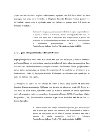 Agora uma nova iniciativa surgiu e está oferecendo a pessoas com deficiência não só um novo
emprego, mas uma nova profissão. O Programa Inclusão Eficiente Comau promove a
diversidade, incentivando e apoiando ações que incluam as pessoas com deficiência no
mercado de trabalho.
Valorizando estas pessoas, estamos incentivando também aquilo que já acreditamos:
o respeito, a cultura e a diversidade, atuando com responsabilidade social. Na
Comau, onde grande parte da mão de obra deve ser especializada, as pessoas com
deficiência não só terão oportunidade de trabalho, mas também de serem valorizadas
e reconhecidas profissionalmente. (SOLIS - Informare
Revista Comau do Brasil Ano 3- nº 14 - Abril/maio/junho de 2008)
3.1.3 O que é o Programa Inclusão Eficiente Comau?
O programa já existe desde 2006, mas foi em 2008 com uma nova ação, o curso de formação
profissional básica em eletricista de manutenção industrial, que o plano se concretizou. Para
concretizá-lo, a Comau do Brasil fechou parceria com a Prefeitura de Betim, que já realizava
cursos para a comunidade. A Comau ficou responsável por contratar os professores e as
intérpretes de LIBRAS (Linguagem Brasileira de Sinais) e a prefeitura cedeu o espaço para as
aulas e o material para o curso.
A divulgação do curso foi feita através de folders e mídia, onde tiveram 48 deficientes
inscritos. O curso compreende 500 horas, com duração de seis meses sendo 400 de teoria e
100 horas de aulas prática, realizadas dentro da planta da empresa. Os alunos aprenderam
sobre eletrotécnica, motores, comandos e ferramentas elétricas, NR10, Controlador Lógico
Programável (CLP), instrumentação e controle de processos industriais. Dos 48 inscritos, 43
foram efetivados.
A Comau se destaca como empresa socialmente responsável, pois, muito mais que
abrir as portas para pessoas com deficiência, está proporcionando a formação.
Mesmo que essas pessoas um dia saiam da empresa, elas estarão aptas para o
mercado de trabalho competitivo. (MARTINS – Informare
Revista Comau do Brasil Ano 3- nº 14 - Abril/maio/junho de 2008)
11
 