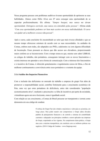 Nesse programa pessoas com problemas auditivos tiveram oportunidade de aprimorar as suas
habilidades. Alunos como Hélio Alves aos 47 anos consegui uma oportunidade de se
capacitar profissionalmente. Ele afirma: “Sempre busquei, mas nunca me deram
oportunidade. Entregava currículo, mas nunca era entendido pelas pessoas”. Afirma ainda
“Com essa oportunidade podemos ser bem mais aceitos em nossa individualidade. O curso
vai ajudar até a melhorar a nossa vida pessoal”.
Após o curso, cada concluinte foi encaminhado ao setor que mais tivesse afinidade e que ao
mesmo tempo oferecesse estrutura de acordo com as suas necessidades. As unidades da
Comau, embora nem todas, são adaptados aos PNEs, cadeirantes ou com alguma dificuldade
de locomoção. Esses possuem as chaves que dão acesso aos elevadores, proporcionando
maior conforto ao se locomoverem. Com o tempo notou-se que, mesmo sem saber LIBRAS,
os colegas de trabalho, não portadores, conseguiam interagir com os novos funcionários e
existia interesse em aprender a nova forma de comunicação. Com o interesse dos funcionários
e o incentivo da Comau, é oferecido gratuitamente e regularmente cursos de libras, a fim de
melhorar continuamente a convivência entre esses portadores e o restante da equipe.
3.1.4 Análise dos Impactos Financeiros
Com a inclusão dos deficientes no mercado de trabalho a empresa do grupo Fiat além de
promover a responsabilidade social, contribui fortemente para o crescimento econômico do
País, uma vez que estes portadores de deficiência, antes não considerados “população
economicamente ativa”, mediante o preconceito e a falta de incentivos por parte da sociedade,
vislumbram agora um novo horizonte, rumo à igualdade social.
Com relação ao seu crescimento, a Comau do Brasil procurar ser transparente e correta como
demonstra em seu código de conduta:
O esforço do Grupo Fiat está voltado a maximizar o valor para os acionistas, em
longo prazo. Para poder manter este compromisso o Grupo adota elevados
padrões de planejamento financeiro e de controle e sistemas de contabilidade
coerentes e adequados aos princípios contábeis a serem aplicados nas empresas
do Grupo, respeitando as leis vigentes. No cumprimento desta prática, o Grupo
atua com a máxima transparência, em coerência com as melhores práticas nos
negócios. (2010- Código de Conduta – www.fiatgroup.com)
12
 