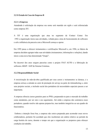 3.2 O Estudo de Caso da Empresa B
3.2.1 A Empresa
Atendendo à solicitação da empresa seu nome será mantido em sigilo e será referenciada
como empresa XY.
A XY é uma organização que atua no segmento de Contact Center. Em
1992 a organização inicia suas atividades, voltada para a área de licenciamento de softwares
e sob a influência da parceria com a Microsoft começa a operar.
Em 1995 passa a oferecer treinamentos e certificações Microsoft e, em 1996, os líderes da
empresa decidem agrupar todas suas atividades (treinamentos, informações e soluções), dando
início a uma nova fase denominada “Grupo”.
No decorrer dos anos surgem parcerias como o projeto FIAT AUTO e a fabricação de
softwares ABAP - SAP do Sistema Usiminas.
3.2.2 Responsabilidade Social
A terceirização de mão-de-obra qualificada por seus cursos e treinamentos se destaca, e a
empresa arrisca a entrada no setor de prestação de serviço na parte do telemarketing e, entre
seus projetos sociais, a inclusão social dos portadores de necessidades especiais passou a ser
importante.
A empresa oferecia cursos gratuitos para os PNEs, preparando-os para o mercado de trabalho
como atendentes, por ser este o seu seguimento. Até então a empresa não contratava esses
portadores, quando resolve não apenas prepara-los, mas também integrá-los ao seu quadro de
funcionários.
Embora a intenção fosse boa, a empresa não estava preparada para acomodar esses novos
colaboradores, portanto foi acordado que eles receberiam um salário relativo ao período da
carga horária do curso, durante o tempo em que a organização se preparava para oferecer
condições de trabalho.
13
 