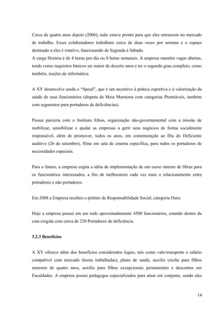 Cerca de quatro anos depois (2006), tudo estava pronto para que eles entrassem no mercado
de trabalho. Esses colaboradores trabalham cerca de duas vezes por semana e o espaço
destinado a eles é rotativo, funcionando de Segunda à Sábado.
A carga Horária é de 4 horas por dia ou 8 horas semanais. A empresa mantém vagas abertas,
tendo como requisitos básicos ser maior de dezoito anos e ter o segundo grau completo, como
também, noções de informática.
A XY desenvolve ainda o “Speed”, que é um incentivo à prática esportiva e à valorização da
saúde de seus funcionários (disputa da Meia Maratona com categorias Premiáveis, também
com segmentos para portadores de deficiências).
Possui parceria com o Instituto Ethos, organização não-governamental com a missão de
mobilizar, sensibilizar e ajudar as empresas a gerir seus negócios de forma socialmente
responsável, além de promover, todos os anos, em comemoração ao Dia do Deficiente
auditivo (26 de setembro), filme em sala de cinema específica, para todos os portadores de
necessidades especiais.
Para o futuro, a empresa cogita a idéia de implementação de um curso interno de libras para
os funcionários interessados, a fim de melhorarem cada vez mais o relacionamento entre
portadores e não portadores.
Em 2008 a Empresa recebeu o prêmio de Responsabilidade Social, categoria Ouro.
Hoje a empresa possui em um todo aproximadamente 4500 funcionários, estando dentro da
cota exigida com cerca de 230 Portadores de deficiência.
3.2.3 Benefícios
A XY oferece além dos benefícios considerados legais, tais como vale-transporte e salário
compatível com mercado (horas trabalhadas), plano de saúde, auxílio creche para filhos
menores de quatro anos, auxílio para filhos excepcionais permanentes e descontos em
Faculdades. A empresa possui pedagogos especializados para atuar em conjunto, sendo eles
14
 