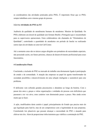 os coordenadores das atividades praticadas pelos PNEs. É importante frisar que os PNEs
sempre trabalham com o mesmo grupo de pessoas.
3.2.4 As Atividades do PNE na XY
Auditoria da qualidade do atendimento humano de atendentes: Monitor de Qualidade. Os
PNEs elaboram um dossiê de qualidade (em formato Braille e Português) que é encaminhado
para os supervisores operacionais. Estes colaboradores são chamados de “Orientadores de
Qualidade”, controlando a quantidade de atendentes em período de lanche ou realizando
outros tipos de atividades no setor de Call Center.
Até o momento estes são os únicos cargos dirigidos aos portadores de necessidades especiais,
não possuindo assim, em futuro próximo, chances de desenvolvimento profissional para esses
funcionários.
4 Considerações Finais
Concluindo, a inclusão de PNE no mercado de trabalho esta diretamente ligada à participação
do estado e da comunidade. A atuação das empresas no papel de agente transformador da
sociedade possibilita o desenvolvimento de uma solução inteligente e sustentável para este
problema.
O deficiente vem sofrendo grandes preconceitos e abandono ao longo da história. Com o
passar dos anos e, graças a várias organizações e entidades de pessoas com deficiência que
passaram a ter voz ativa, estes cenários vem diminuindo pouco a pouco. Mas ainda existe
muito que se fazer.
A ação, modificadora deste cenário é papel, principalmente do Estado que precisa mais do
que legislação para fazê-lo, mas de um compromisso com a legitimidade de suas propostas.
Constituindo leis plausíveis que possam alcançar a necessidade do PNE e atuando para
efetivar tais leis. Alem de proporcionar infra-instrutora que viabilize a contratação de PNE.
15
 