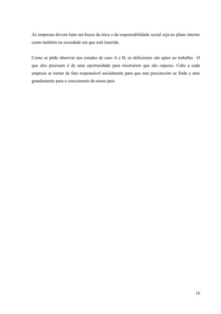 As empresas devem lutar em busca da ética e da responsabilidade social seja no plano interno
como também na sociedade em que está inserida.
Como se pôde observar nos estudos de caso A e B, os deficientes são aptos ao trabalho. O
que eles precisam é de uma oportunidade para mostrarem que são capazes. Cabe a cada
empresa se tornar de fato responsável socialmente para que este preconceito se finde e atue
grandemente para o crescimento do nosso país.
16
 