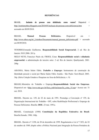 REFERÊNCIAS
BRASIL. Inclusão de pessoas com deficiência: como vamos? Disponível <
http://institutoethos.blogspot.com/2010/05/inclusao-de-pessoas-com-deficiencia.htm >
acessado em 08/09/2010.
BRASIL. Manual Pessoas Deficientes. Disponível em <
http://www.ethos.org.br/_Uniethos/Documents/manual_pessoas_deficientes.pdf > acessado
em 08/09/2010.
TENORIO,Fernando Guilherme. Responsabilidade Social Empresarial. 2 ed. Rio de
Janeiro: FGV,2006. 263 p.
MELO NETO, Francisco Paulo de; FROES, César. Responsabilidade social e cidadania
empresarial: a administração do terceiro setor. 2 ed. Rio de Janeiro: Qualitymark, 2001.
208p.
ARANHA, Maria Salete Fábio. Trabalho e Emprego: Instrumento de construção da
Identidade pessoal e social por Maria Salete Fábio Aranha - São Paulo: Sorri-Brasil, 2003.
36p. (Série Coleção Estudos e Pesquisas na Área da Deficiência; v. 9)
BRASIL.Ministério do Trabalho e Emprego.Responsabilidade Social das Empresas.
Disponível em <http://www.mte.gov.br/fisca_trab/inclusao/lei_cotas_15.asp> Acesso em: 31
out. 2010.
BRASIL. Decreto no. 129, de 22 de maio de 1991. Promulga a Convenção nº 159, da
Organização Internacional do Trabalho - OIT, sobre Reabilitação Profissional e Emprego de
Pessoas Deficientes. Brasília: DOU, 23 mai. 1991a.
BRASIL. Constituição (1988) Constituição da República Federativa do Brasil.
Brasília:Senado, 1988, 168p.
BRASIL. Decreto nº 3.298, de 20 de dezembro de 1999. Regulamenta a Lei nº 7.853, de 24
de outubro de 1989, dispõe sobre a Política Nacional para Integração da Pessoa Portadora de
17
 