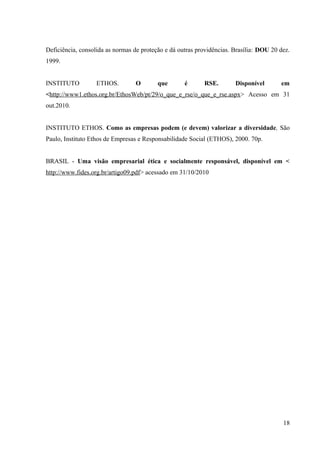 Deficiência, consolida as normas de proteção e dá outras providências. Brasília: DOU 20 dez.
1999.
INSTITUTO ETHOS. O que é RSE. Disponível em
<http://www1.ethos.org.br/EthosWeb/pt/29/o_que_e_rse/o_que_e_rse.aspx> Acesso em 31
out.2010.
INSTITUTO ETHOS. Como as empresas podem (e devem) valorizar a diversidade, São
Paulo, Instituto Ethos de Empresas e Responsabilidade Social (ETHOS), 2000. 70p.
BRASIL - Uma visão empresarial ética e socialmente responsável, disponível em <
http://www.fides.org.br/artigo09.pdf> acessado em 31/10/2010
18
 