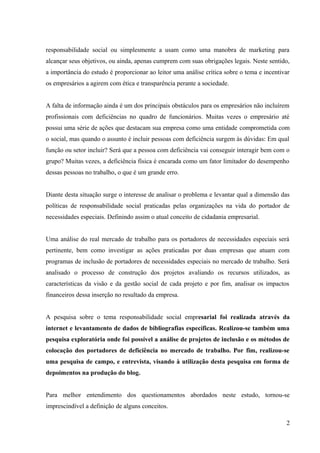 responsabilidade social ou simplesmente a usam como uma manobra de marketing para
alcançar seus objetivos, ou ainda, apenas cumprem com suas obrigações legais. Neste sentido,
a importância do estudo é proporcionar ao leitor uma análise crítica sobre o tema e incentivar
os empresários a agirem com ética e transparência perante a sociedade.
A falta de informação ainda é um dos principais obstáculos para os empresários não incluírem
profissionais com deficiências no quadro de funcionários. Muitas vezes o empresário até
possui uma série de ações que destacam sua empresa como uma entidade comprometida com
o social, mas quando o assunto é incluir pessoas com deficiência surgem às dúvidas: Em qual
função ou setor incluir? Será que a pessoa com deficiência vai conseguir interagir bem com o
grupo? Muitas vezes, a deficiência física é encarada como um fator limitador do desempenho
dessas pessoas no trabalho, o que é um grande erro.
Diante desta situação surge o interesse de analisar o problema e levantar qual a dimensão das
políticas de responsabilidade social praticadas pelas organizações na vida do portador de
necessidades especiais. Definindo assim o atual conceito de cidadania empresarial.
Uma análise do real mercado de trabalho para os portadores de necessidades especiais será
pertinente, bem como investigar as ações praticadas por duas empresas que atuam com
programas de inclusão de portadores de necessidades especiais no mercado de trabalho. Será
analisado o processo de construção dos projetos avaliando os recursos utilizados, as
características da visão e da gestão social de cada projeto e por fim, analisar os impactos
financeiros dessa inserção no resultado da empresa.
A pesquisa sobre o tema responsabilidade social empresarial foi realizada através da
internet e levantamento de dados de bibliografias específicas. Realizou-se também uma
pesquisa exploratória onde foi possível a análise de projetos de inclusão e os métodos de
colocação dos portadores de deficiência no mercado de trabalho. Por fim, realizou-se
uma pesquisa de campo, e entrevista, visando à utilização desta pesquisa em forma de
depoimentos na produção do blog.
Para melhor entendimento dos questionamentos abordados neste estudo, tornou-se
imprescindível a definição de alguns conceitos.
2
 