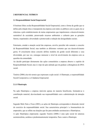 2 REFERENCIAL TEÓRICO
2.1 Responsabilidade Social Empresarial
O Instituto Ethos avalia Responsabilidade Social Empresarial, como a forma de gestão que se
define pela relação ética e transparente da empresa com todos os públicos com os quais ela se
relaciona e pelo estabelecimento de metas empresariais que impulsionem o desenvolvimento
sustentável da sociedade, preservando recursos ambientais e culturais para as gerações
futuras, respeitando a diversidade e promovendo a redução das desigualdades sociais.
Entretanto, estudar a atuação social das empresas, envolve perceber não somente o conceito
de Responsabilidade Social, mas também as diferentes vertentes que seu desenvolvimento
gerou. O crescimento desse conceito definiu modelos de gestão social diferentes e essa
diversidade, por sua vez, consegue mensurar o nível de envolvimento da empresa com as
questões da comunidade.
Ao decidir participar diretamente das ações comunitárias a empresa absorve o espírito de
Responsabilidade Social, mas é o tipo de ação adotada que irá graduar a abrangência do DNA
social.
Tenório (2006) cita três termos que expressam a ação social: A filantropia, a responsabilidade
Social Coorporativa e a Cidadania Empresarial.
2.1.1 Filantropia
Na ação filantrópica a empresa intervém apenas de maneira beneficente, limitando-se à
contribuição material, desvinculando sua responsabilidade com a administração da intenção
social.
Segundo Melo Neto e Froes (2001), as ações de filantropia correspondem à dimensão inicial
do exercício da responsabilidade social. Sua característica principal é a benemerência do
empresário, que se reflete nas doações que faz para entidades assistenciais e filantrópicas.
A ação filantrópica empresarial, segundo Tenório (2008) é uma ação social de natureza
assistencialista, caridosa e predominantemente temporária. Para o autor a filantropia
3
 