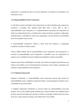 empresarial é a realizada por meio de recursos financeiros ou materiais à comunidade ou às
instituições sociais.
2.1.2 Responsabilidade Social Coorporativa
A visão deste conceito está ligada à ética empresarial, aos valores adotados pelas empresas no
tratamento à sociedade. Para Almeida (apud Melo Neto e Froes, 2001, p. 90), a
responsabilidade social coorporativa é o comprometimento permanente dos empresários de
adotar um comportamento ético e contribuir para o desenvolvimento econômico, melhorando,
simultaneamente, a qualidade de vida de seus empregados e de suas famílias, da comunidade
local e da sociedade como um todo.
A responsabilidade coorporativa valoriza o perfil moral das empresas, e compreende
considerar os direitos de todas as partes.
Tenório (2006) também fala da responsabilidade social coorporativa nessa perspectiva: o
conceito de responsabilidade social coorporativa é entendido como um compromisso da
empresa com a sociedade na busca da melhoria da qualidade de vida da comunidade.
Empresas que buscam credibilidade no mercado, não somente na imagem transmitida aos seus
clientes, mas também em seus relacionamentos de interesse, devem adotar os princípios que
norteiam a responsabilidade social coorporativa.
2.1.3 Cidadania Empresarial
Enquanto a filantropia e a responsabilidade social coorporativa passam pelo conceito de
responsabilidade social, a cidadania empresarial reflete a real preocupação da empresa com a
comunidade em que está inserida.
A cidadania empresarial corresponde ao exercício pleno da responsabilidade social pela
empresa. Esta se torna cidadã quando contribui para o desenvolvimento da sociedade através
de ações sociais direcionadas para suprimir ou atenuar as principais carências dela em termos
de serviço e infra-estrutura de caráter social. Melo Neto e Froes (2001).
4
 