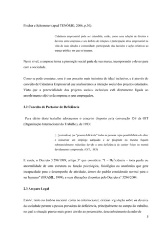 Fischer e Schommer (apud TENÓRIO, 2006, p.30):
Cidadania empresarial pode ser entendida, então, como uma relação de direitos e
deveres entre empresas e seu âmbito de relações e participação ativa empresarial na
vida de suas cidades e comunidade, participando das decisões e ações relativas ao
espaço público em que se inserem.
Neste nível, a empresa torna a promoção social parte de sua marca, incorporando o dever para
com a sociedade.
Como se pode constatar, esse é um conceito mais intimista do ideal inclusivo, e é através do
conceito de Cidadania Empresarial que analisaremos a intenção social dos projetos estudados.
Visto que a potencialidade dos projetos sociais inclusivos está diretamente ligada ao
envolvimento efetivo da empresa e seus empregados.
2.2 Conceito de Portador de Deficiência
Para efeito deste trabalho adotaremos o conceito disposto pela convenção 159 da OIT
(Organização Internacional do Trabalho), de 1983:
[...] entende-se por “pessoa deficiente” todas as pessoas cujas possibilidades de obter
e conservar um emprego adequado e de progredir no mesmo fiquem
substancialmente reduzidas devido a uma deficiência de caráter físico ou mental
devidamente comprovada. (OIT, 1983)
E ainda, o Decreto 3.298/1999, artigo 3° que considera: “I – Deficiência – toda perda ou
anormalidade de uma estrutura ou função psicológica, fisiológica ou anatômica que gere
incapacidade para o desempenho de atividade, dentro do padrão considerado normal para o
ser humano” (BRASIL, 1999), e suas alterações dispostas pelo Decreto n° 5296/2004.
2.3 Amparo Legal
Existe, tanto no âmbito nacional como no internacional, extensa legislação sobre os deveres
da sociedade perante a pessoa portadora de deficiência, principalmente no campo do trabalho,
no qual a situação parece mais grave devido ao preconceito, desconhecimento da mão-de
5
 
