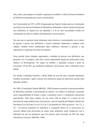 obra, medo e preocupação em relação à segurança no trabalho e à falta de Pessoas Portadoras
de Deficiência preparadas para exercer uma profissão.
Em 9 de dezembro de 1975, a ONU (Organização das Nações Unidas) aprovou a Declaração
dos Direitos das Pessoas Portadoras de Deficiência, defendendo o direito inerente das pessoas
com deficiência ao respeito por sua dignidade e o de ter suas necessidades levadas em
consideração em todos os estágios do planejamento socioeconômico.
Nos anos que se seguiram foram elaboradas várias diretrizes e recomendações com o intuito
de garantir à pessoa com deficiência o mesmo tratamento dispensado a qualquer outro
cidadão. Também foram estabelecidas datas simbólicas referentes à questão, o que
impulsionou o surgimento de muitos movimentos.
Nesse período foram fundadas organizações e entidades de pessoas com deficiência, que
passaram a ter voz própria, e não mais a serem representadas apenas por profissionais como
médicos ou fisioterapeutas. No campo do trabalho, a legislação avançou a partir da
Convenção 159 da OIT, que estabeleceu definições mais precisas sobre a deficiência nesse
âmbito.
Em relação à legislação brasileira, o Brasil dispõe de uma das mais avançadas legislações
mundiais de proteção e apoio à pessoa com deficiência, apesar de ainda haver lacunas entre
aplicação e prática.
Em 1988, a Constituição Federal (BRASIL, 1988) incorporou garantias às pessoas portadoras
de deficiência, proibindo a discriminação de salários e de critérios de admissão, assumindo
como responsabilidade do Estado a saúde, a assistência social e o atendimento educacional
especializado. Além disso, garante, em seu inciso VIII do artigo 37, a reserva de um
percentual de cargos públicos para essas pessoas, o que foi regulado pelo Regime Jurídico dos
Servidores Civis da União, Lei no 8.112, de 11 de dezembro de 1990, que previu: “Art. 5 [...]:
§2º - Às pessoas portadoras de deficiência é assegurado direito de se inscreverem em
concurso público para provimento de cargos cujas atribuições sejam compatíveis com a
deficiência de que são portadoras; para tais pessoas serão reservadas até 20% das vagas
oferecidas no concurso” (BRASIL, 1988).
6
 