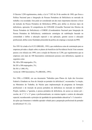 O Decreto 3.298 regulamentou, ainda, a Lei nº 7.853 de 24 de outubro de 1989, que fixou a
Política Nacional para a Integração de Pessoas Portadoras de Deficiência no mercado de
trabalho e na sociedade. Este pode ser considerado um dos mais importantes decretos a favor
da inclusão da Pessoa Portadora de Deficiência (PPD), pois define os diversos tipos de
deficiência, apresenta 34 competências do CONADE (Conselho Nacional dos Direitos da
Pessoa Portadora de Deficiência) e CORDE (Coordenadoria Nacional para Integração da
Pessoa Portadora de Deficiência), estabelecem estratégias de reabilitação baseada na
comunidade e define a educação especial e sua aplicação, garante acesso à educação
profissional, define como finalidade primordial da política de emprego a inserção da PPD.
Em 1991 foi criada a Lei 8.213 (BRASIL, 1991), que estabeleceu cotas de contratação para as
empresas privadas e dispôs sobre os planos de benefícios da Previdência Social. Esta somente
passou a ter eficácia em 1999, com a criação do Decreto no 3.298, que regulamentou que as
empresas com mais de 100 funcionários contratassem pessoas com deficiência, segundo as
seguintes cotas:
De 100 a 200 empregados, 2%;
De 201 a 500 empregados, 3%;
De 501 a 1.000, 4%;
Acima de 1.000 funcionários, 5% (BRASIL, 1991).
Em 1994, a CORDE, em seu documento "Subsídios para Planos de Ação dos Governos
Federal e Estaduais na Área de Atenção ao portador de deficiência", recomendou "a criação,
no Ministério do Trabalho, de Núcleo para implementação de programas de formação
profissional e de inserção da pessoa portadora de deficiência no mercado de trabalho".
Propôs, também, a "garantia, à pessoa portadora de deficiência, de acesso ao ensino pré -
escolar, de 1.º 2.º e 3.º graus e profissionalizante, no sistema regular e centros de educação
especial, reconhecendo o princípio de igualdade de oportunidades educativas" e "o incentivo
de ações que fomentem o trabalho apoiado voltado para a preparação profissional do portador
de deficiência" (V, 2.2).
7
 