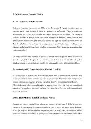 3. Os Deficientes ao Longo da História
3.1 Na Antiguidade (Estado Teológico)
Podemos encontrar claramente na Bíblia e nas literaturas da época passagens que nos
mostram como eram tratadas e vistas as pessoas com deficiência. Essas pessoas eram
abandonadas ao relento, exterminadas ou viviam à margem da sociedade. Em passagens
bíblicas, os cegos e mancos eram tidos como mendigos ou pedintes. Pensava-se que eram
amaldiçoados pelos deuses, por tanto, não tinham um lugar na sociedade como mostra em
João 9, 1 e 8: “Caminhando Jesus, viu um cego de nascença...” “... Então, os vizinhos e os que
dantes o conheciam de vista, como mendigo, perguntaram: Não é este o que estava assentado
pedindo esmolas?”.
Os Judeus associavam a cegueira ao pecado: o homem podia ter pecado ainda no ventre; os
pais do cego podiam ter pecado e, com isso, acarretado a cegueira ao filho. Os judeus
acreditavam que os pais podiam ser punidos por seus pecados com o sofrimento dos filhos.
3.2 Na Idade Média (Estado Metafísico – Fonte de Transição)
Na Idade Média as pessoas com deficiência não eram mais exterminadas da sociedade, pois,
já se consideravam como criaturas de Deus. Muitos desses deficientes eram abrigados nas
igrejas, fato este que podemos ter como exemplo o filme “O Corcunda de Notre Dame”.
Mas, ainda eram tidos como aberrações e usados como bobos da corte ou materiais de
exposição. A população ignorante, ainda os via como aberrações com poderes especiais de
feiticeiros e bruxos.
]3.3 Na Idade Moderna (Estado Científico ou Positivo)
Começaram a surgir novas idéias referentes à natureza orgânica da deficiência, marcou a
passagem de um período de extrema ignorância, para o nascer de novas idéias. Foi nesta
época que surgiu o primeiro hospital psiquiátrico, mas era um local de confinamento, perfeita
prisão.Foi somente no século XX, que a pessoa com deficiência foi considerada como cidadã
9
 