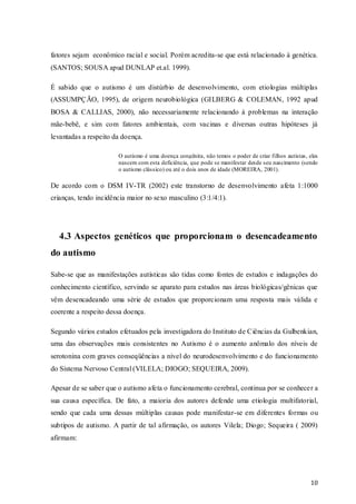 fatores sejam econômico racial e social. Porém acredita-se que está relacionado à genética.
(SANTOS; SOUSA apud DUNLAP et.al. 1999).
É sabido que o autismo é um distúrbio de desenvolvimento, com etiologias múltiplas
(ASSUMPÇÃO, 1995), de origem neurobiológica (GILBERG & COLEMAN, 1992 apud
BOSA & CALLIAS, 2000), não necessariamente relacionando à problemas na interação
mãe-bebê, e sim com fatores ambientais, com vacinas e diversas outras hipóteses já
levantadas a respeito da doença.
O autismo é uma doença congênita, não temos o poder de criar filhos autistas, eles
nascem com esta deficiência, que pode se manifestar desde seu nascimento (sendo
o autismo clássico) ou até o dois anos de idade (MOREIRA, 2001).

De acordo com o DSM IV-TR (2002) este transtorno de desenvolvimento afeta 1:1000
crianças, tendo incidência maior no sexo masculino (3:1/4:1).

4.3 Aspectos genéticos que proporcionam o desencadeamento
do autismo
Sabe-se que as manifestações autísticas são tidas como fontes de estudos e indagações do
conhecimento científico, servindo se aparato para estudos nas áreas biológicas/gênicas que
vêm desencadeando uma série de estudos que proporcionam uma resposta mais válida e
coerente a respeito dessa doença.
Segundo vários estudos efetuados pela investigadora do Instituto de Ciências da Gulbenkian,
uma das observações mais consistentes no Autismo é o aumento anômalo dos níveis de
serotonina com graves conseqüências a nível do neurodesenvolvimento e do funcionamento
do Sistema Nervoso Central (VILELA; DIOGO; SEQUEIRA, 2009).
Apesar de se saber que o autismo afeta o funcionamento cerebral, continua por se conhecer a
sua causa específica. De fato, a maioria dos autores defende uma etiologia multifatorial,
sendo que cada uma dessas múltiplas causas pode manifestar-se em diferentes formas ou
subtipos de autismo. A partir de tal afirmação, os autores Vilela; Diogo; Sequeira ( 2009)
afirmam:

10

 
