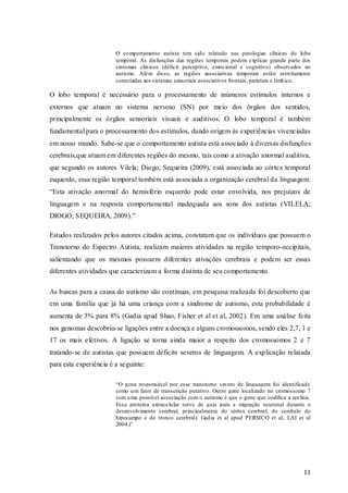 O co mportamento autista tem sido relatado nas patologias clínicas do lobo
temporal. As disfunções das regiões temporais podem explicar grande parte dos
sintomas clín icos (déficit perceptivo, emocional e cognitivo) observados no
autismo. Além disso, as regiões associativas temporais estão estreitamente
conectadas aos sistemas sensoriais associativos frontais, parietais e límb ico.

O lobo temporal é necessário para o processamento de inúmeros estímulos internos e
externos que atuam no sistema nervoso (SN) por meio dos órgãos dos sentidos,
principalmente os órgãos sensoriais visuais e auditivos. O lobo temporal é também
fundamental para o processamento dos estímulos, dando origem às experiências vivenciadas
em nosso mundo. Sabe-se que o comportamento autista está associado à diversas disfunções
cerebrais,que atuam em diferentes regiões do mesmo, tais como a ativação anormal auditiva,
que segundo os autores Vilela; Diogo; Sequeira (2009), está associada ao córtex temporal
esquerdo, essa região temporal também está associada a organização cerebral da linguagem.
“Esta ativação anormal do hemisfério esquerdo pode estar envolvida, nos prejuízos de
linguagem e na resposta comportamental inadequada aos sons dos autistas (VILELA;
DIOGO; SEQUEIRA, 2009).”
Estudos realizados pelos autores citados acima, constatam que os indivíduos que possuem o
Transtorno do Espectro Autista, realizam maiores atividades na região temporo-occipitais,
salientando que os mesmos possuem diferentes ativações cerebrais e podem ser essas
diferentes atividades que caracterizam a forma distinta de seu comportamento.
As buscas para a causa do autismo são contínuas, em pesquisa realizada foi descoberto que
em uma família que já há uma criança com a síndrome de autismo, esta probabilidade é
aumenta de 3% para 8% (Gadia apud Shao, Fisher et al et al, 2002). Em uma análise feita
nos genomas descobriu-se ligações entre a doença e alguns cromossomos, sendo eles 2,7, 1 e
17 os mais efetivos. A ligação se torna ainda maior a respeito dos cromossomos 2 e 7
tratando-se de autistas que possuem déficits severos de linguagem. A explicação relatada
para esta experiência é a seguinte:
“O gene responsável por esse transtorno severo de linguagem foi identificado
como u m fator de transcrição putativo. Outro gene localizado no cromossomo 7
com u ma possível associação com o autismo é que o gene que codifica a reelina.
Essa proteína extracelular serve de guia para a migração neuronal durante o
desenvolvimento cerebral, principalmente do córtex cerebral, do cerebelo do
hipocampo e do tronco cerebral.( Gad ia et al apud PERSICO et al, LAI et al
2004.)”

11

 
