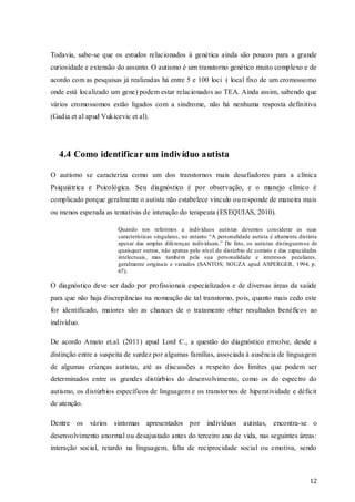 Todavia, sabe-se que os estudos relacionados à genética ainda são poucos para a grande
curiosidade e extensão do assunto. O autismo é um transtorno genético muito complexo e de
acordo com as pesquisas já realizadas há entre 5 e 100 loci ( local fixo de um cromossomo
onde está localizado um gene) podem estar relacionados ao TEA. Ainda assim, sabendo que
vários cromossomos estão ligados com a síndrome, não há nenhuma resposta definitiva
(Gadia et al apud Vukicevic et al).

4.4 Como identificar um indivíduo autista
O autismo se caracteriza como um dos transtornos mais desafiadores para a clínica
Psiquiátrica e Psicológica. Seu diagnóstico é por observação, e o manejo clínico é
complicado porque geralmente o autista não estabelece vínculo ou responde de maneira mais
ou menos esperada as tentativas de interação do terapeuta (ESEQUIAS, 2010).
Quando nos referimos a indivíduos autistas devemos considerar as suas
características singulares, no entanto “A personalidade autista é altamente distinta
apesar das amplas diferenças individuais.” De fato, os autistas distinguem-se de
quaisquer outros, não apenas pelo nível do distúrbio de contato e das capacidades
intelectuais, mas também pela sua personalidade e interesses peculiares,
geralmente originais e variados (SANTOS; SOUZA apud ASPERGER, 1994, p.
67).

O diagnóstico deve ser dado por profissionais especializados e de diversas áreas da saúde
para que não haja discrepâncias na nomeação de tal transtorno, pois, quanto mais cedo este
for identificado, maiores são as chances de o tratamento obter resultados benéficos ao
indivíduo.
De acordo Amato et.al. (2011) apud Lord C., a questão do diagnóstico envolve, desde a
distinção entre a suspeita de surdez por algumas famílias, associada à ausência de linguagem
de algumas crianças autistas, até as discussões a respeito dos limites que podem ser
determinados entre os grandes distúrbios do desenvolvimento, como os do espectro do
autismo, os distúrbios específicos de linguagem e os transtornos de hiperatividade e déficit
de atenção.
Dentre os vários sintomas apresentados por indivíduos autistas, encontra-se o
desenvolvimento anormal ou desajustado antes do terceiro ano de vida, nas seguintes áreas:
interação social, retardo na linguagem, falta de reciprocidade social ou emotiva, sendo

12

 