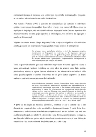 praticamente incapaz de expressar seus sentimentos, possui falha na imaginação e preocupase em realizar atividades rotineiras e não funcionais etc.
Para Aarons e Gittens (1992) o conjunto de características que definem os indivíduos
autistas resume-se por: incapacidade desenvolver relações com outros indivíduos, atraso na
aquisição da linguagem, uso não-comunicativo da linguagem verbal (mesmo depois do seu
desenvolvimento), ecolalia, jogo repetitivo e estereotipado, boa memória de repetição e
aparência física normal.
Segundo os autores Vilela; Diogo; Sequeira (2009), as aptidões cognitivas dos indivíduos
autistas, possuem um nível menor e/ou desigual em relação ao nível de inteligência:
Em crianças com a perturbação artística, o nível da linguagem receptiva
(comp reensão da linguagem) são inferiores ao da linguagem exp ressiva
(vocabulário). Os sujeitos com esta perturbação podem apresentar uma ampla
gama de sintomas comportamentais tais como a hiperatividade, redução no campo
de atenção, impulsividade, agressividade, comportamentos auto -agressivos e
birras, especialmente, nas crianças mais jovens.

Torna-se possível salientar que esses indivíduos respondem de forma agressiva a sons e
luzes, apresentando também resistência ao sono além de criarem uma dieta restrita,
prendendo-se somente a alguns tipos de alimentação. Na adolescência ou inicio da vida
adulta podem deprimir-se quando conscientes do seu grave déficit cognitivo. De forma
sucinta as características mais comuns do Autista são:
Tem dificuldade em estabelecer contacto com os olhos; Parece surdo, apesar de
não o ser; Pode começar a desenvolver a linguagem, mas repentinamente ela é
completamente interro mpida; Age co mo se não tomasse conhecimento do que
acontece com os outros; Por vezes ataca e fere outras pessoas mesmo que não
existam mot ivos para isso; Costuma estar inacessível perante as tentativas de
comunicação das outras pessoas; Não explora o ambiente e as novidades e
costuma restringir-se e fixar-se em poucas coisas; Apresenta certos gestos
repetitivos e imot ivados como balançar as mãos ou balançar-se; Cheira, morde ou
lambe os brinquedos e ou roupas; Mostra-se insensível aos ferimentos podendo
inclusive ferir-se intencionalmente (VILELA; DIOGO; SEQUEIRA, 2009).

A partir da realização de pesquisas científicas, constatou-se que o autismo não é um
distúrbio do contato afetivo, e sim um distúrbio do desenvolvimento. A partir de tal fato,
constitui-se o autismo como uma síndrome comportamental, por ser definida com base nos
padrões exigidos pela sociedade. O autismo não é uma doença, nem tão pouco é contagioso,
não havendo indícios de que se adquira através do contato com o meio, é uma disfunção
cerebral que afeta o funcionalismo do cérebro (SOUZA; SANTOS).

13

 
