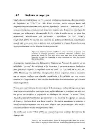 4.5

Síndrome de Asperger

Esta Síndrome foi identificada em 1944, mas só foi oficia lmente reconhecido como critério
de diagnóstico no DSM-IV em 1994. Como resultado, muitas crianças foram mal
diagnosticadas com síndromes como Autismo, Perturbação Obsessivo – Compulsivo, etc. É
uma desordem pouco comum, contudo importante na prevenção do processo psicológico de
crianças, que tardiamente é diagnosticado devido à falta de conhecimento por parte dos
profissionais,

nomeadamente

dos professores

e educadores

(VILELA;

DIOGO;

SEQUEIRA, 2009). Por sua vez, essa síndrome não poderia ser identificada nos primeiros
anos de vida como ocorre com o Autismo, pois neste período as crianças desenvolvem uma
linguagem altamente correta do ponto de vista gramatical.
Apesar de existirem algumas semelhanças com o Autismo, as pessoas com
Síndro me de Asperger geralmente têm elevadas habilidades cognitivas (pelo
menos Q.I. normal, às vezes indo até as faixas mais altas) e por funções de
linguagem normais, se comparadas a outras desordenas ao longo do espectro
(TEIXEIRA, 2000).

As principais características que distinguem a Síndrome de Asperger do Autismo são as
habilidades “normais” da inteligência e da linguagem. A preservação destas habilidades
pode, por vezes, “enganar” o diagnóstico e este ser tardio (VILELA; DIOGO; SEQUEIRA,
2009). Mesmo que estes indivíduos não apresentem déficits cognitivos, torna-se necessário
que os mesmos recebam uma educação especializada e de qualidade para que possam
controlar seu comportamento e direcione suas habilidades a determinadas áreas que possuam
maior integralidade.
Pessoas com essa Síndrome têm necessidade de fazer amigos e realizar diálogos monólogos
principalmente com adultos, mas muitas vezes acabam afastando as pessoas ao seu redor por
sua grande excentricidade e vulgaridade na abordagem das mesmas. Os autores Vilela;
Diogo; Sequeira (2009) explicitam que indivíduos com a Síndrome de Asperger são capazes
de descrever corretamente de uma forma cognitiva e formalista, as emoções, sentimentos e
intenções das demais pessoas, mas sem nunca saberem para que servem essas informações.
Não conseguindo assim uma interação com o outro.
De acordo com o autor Vilela (2009), as características mais evidentes da Síndrome de
Asperger são:
Atraso na fala, desenvolvimento fluente da linguagem verbal antes dos 5 anos.
Dificu ldade na linguagem mais rebuscada, ecolalia (repetição do que ouvem eco)

14

 
