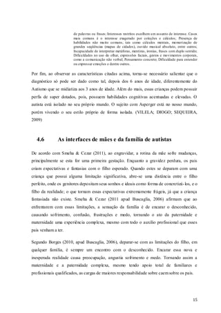de palavras ou frases; Interesses restritos escolhem u m assunto de interesse. Casos
mais comuns é o interesse exagerado por coleções e cálculos; Presença de
habilidades não mu ito co muns, tais como cálculos mentais, memorização de
grandes seqüências (mapas de cidades), ouvido musical absoluto, entre outros;
Incapacidade de interpretar metáforas, mentiras, ironias, frases com duplo sentido;
Dificu ldades no uso do olhar, expressões faciais, gestos e mo vimentos corporais,
como a co municação não verbal; Pensamento concreto; Dificuldade para entender
ou expressar emoções e dentre outros.

Por fim, ao observar as características citadas acima, torna-se necessário salientar que o
diagnóstico só pode ser dado como tal, depois dos 6 anos de idade, diferentemente do
Autismo que se midiatiza aos 3 anos de idade. Além do mais, essas crianças podem possuir
perfis de super dotados, pois, possuem habilidades cognitivas acentuadas e elevadas. O
autista está isolado no seu próprio mundo. O sujeito com Asperger está no nosso mundo,
porém vivendo o seu estilo próprio de forma isolada. (VILELA; DIOGO; SEQUEIRA,
2009)

4.6

As interfaces de mães e da família de autistas

De acordo com Smeha & Cezar (2011), ao engravidar, a rotina da mãe sofre mudanças,
principalmente se esta for uma primeira gestação. Enquanto a gravidez perdura, os pais
criam expectativas e fantasias com o filho esperado. Quando estes se deparam com uma
criança que possui alguma limitação significativa, abre-se uma distância entre o filho
perfeito, onde os genitores depositam seus sonhos e ideais como forma de concretizá- los, e o
filho da realidade; o que tornam essas expectativas extremamente frágeis, já que a criança
fantasiada não existe. Smeha & Cezar (2011 apud Buscaglia, 2006) afirmam que ao
enfrentarem com essas limitações, a sensação da família é de encarar o desconhecido,
causando sofrimento, confusão, frustrações e medo, tornando o ato da paternidade e
maternidade uma experiência complexa, mesmo com todo o auxílio profissional que esses
pais venham a ter.
Segundo Borges (2010, apud Buscaglia, 2006), deparar-se com as limitações do filho, em
qualquer família, é sempre um encontro com o desconhecido. Encarar essa nova e
inesperada realidade causa preocupação, angustia sofrimento e medo. Tornando assim a
maternidade e a paternidade complexa, mesmo tendo apoio total de familiares e
profissionais qualificados, as cargas de maiores responsabilidade sobre caem sobre os pais.

15

 
