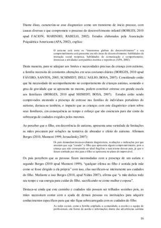 Diante disso, caracteriza-se esse diagnostico como um transtorno de inicio precoce, com
causas diversas e que compromete o processo do desenvolvimento infantil (BORGES, 2010
apud FACION; MARINHO; RABELO, 2002). Estudos elaborados pela Associação
Psiquiátrica Americana (APA, 2002), explica:
O autis mo está entre os “transtornos globais do desenvolvimento” e seu
compro metimento está pressente em três áreas do desenvolvimento: habilidades de
interação social recíproca, habilidades de co municação e co mportamento,
interesses e atividades com padrões restritos e repetitivos (APA, 2002).

Desta maneira, para se adequar aos limites e necessidades precisas da criança com autismo,
a família necessita de constantes alterações em seus costumes diários (BORGES, 2010 apud
FÁVERO; SANTOS, 2005; SCHIMIDT; DELL’AGLIO; BOSA, 2007). Considerado então
que há necessidade de acompanhamento no comportamento de crianças autistas, somando o
grau de gravidade que se apresenta no mesmo, podem constituir estresse em grande escala
aos familiares (BORGES, 2010 apud SHIMIDT; BOSA, 2007).

Estudos estão sendo

comprovados atestando a presença de estresse nas famílias de indivíduos portadores do
autismo, destaca-se também, o impacto que as crianças com este diagnóstico criam sobre
seus familiares, em consequência ao tempo e esforço que são essenciais para dar conta da
sobrecarga de cuidados exigidos pelos mesmos.
Ao perceber que o filho, em decorrência do autismo, apresenta uma variedade de limitações
as mães procuram por soluções na tentativa de abrandar o efeito do autismo. Afirmam
Borges (2010, Mannoni 1999; Jerusalinsky 2007):
Os pais demandam incansavelmente diagnósticos, avaliações e indicações por que
anseiam que seja “curado” o filho que apresenta algum co mpro met imento, pois a
criança que não corresponde ao ideal frag iliza o narcisismo desses pais, já que o
futuro sonhado por eles para o filho se apresenta no plano do improvável.

Os pais percebem que as pessoas ficam incomodadas com a presença de um autista e
segundo Borges (2010 apud Mannoni 1999), “qualquer ofensa ao filho é sentida pela mãe
como se fosse dirigido a ela própria” com isso, elas sacrificam-se inteiramente aos cuidados
do filho. Mediante a isso Borges (2010, apud Núñes 2007), afirma que “a mãe dedica todo
seu tempo e sua energia para cuidar do filho, sacrificando-se como mulher e esposa”.
Destaca-se ainda que este caminho e cuidados não possam ser trilhados sozinhos pois, as
mães necessitam contar com a ajuda de demais pessoas ou instituições para adquirir
conhecimentos específicos para que não fique sobrecarregada com os cuidados do filho.
As redes sociais, como a família ampliada, a co munidade, a escola e a equipe de
profissionais, são fontes de auxilio e informações diante das advertências sentidas

16

 