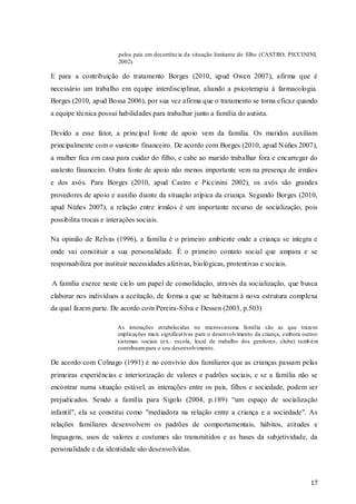 pelos pais em decorrência da situação limitante do filho (CASTRO; PICCININI,
2002).

E para a contribuição do tratamento Borges (2010, apud Owen 2007), afirma que é
necessário um trabalho em equipe interdisciplinar, aliando a psicoterapia á farmacologia.
Borges (2010, apud Bossa 2006), por sua vez afirma que o tratamento se torna eficaz quando
a equipe técnica possui habilidades para trabalhar junto a família do autista.
Devido a esse fator, a principal fonte de apoio vem da família. Os maridos auxiliam
principalmente com o sustento financeiro. De acordo com Borges (2010, apud Núñes 2007),
a mulher fica em casa para cuidar do filho, e cabe ao marido trabalhar fora e encarregar do
sustento financeiro. Outra fonte de apoio não menos importante vem na presença de irmãos
e dos avós. Para Borges (2010, apud Castro e Piccinini 2002), os avós são grandes
provedores de apoio e auxilio diante da situação atípica da criança. Segundo Borges (2010,
apud Núñes 2007), a relação entre irmãos é um importante recurso de socialização, pois
possibilita trocas e interações sociais.
Na opinião de Relvas (1996), a família é o primeiro ambiente onde a criança se integra e
onde vai constituir a sua personalidade. É o primeiro contato social que ampara e se
responsabiliza por instituir necessidades afetivas, bio lógicas, protentivas e sociais.
A família exerce neste ciclo um papel de consolidação, através da socialização, que busca
elaborar nos indivíduos a aceitação, de forma a que se habituem à nova estrutura complexa
da qual fazem parte. De acordo com Pereira-Silva e Dessen (2003, p.503)
As interações estabelecidas no microssistema família são as que trazem
implicações mais significat ivas para o desenvolvimento da criança, embora outros
sistemas sociais (ex.: escola, local de trabalho dos genitores, clube) tamb ém
contribuam para o seu desenvolvimento.

De acordo com Colnago (1991) é no convívio dos familiares que as crianças passam pelas
primeiras experiências e interiorização de valores e padrões sociais, e se a família não se
encontrar numa situação estável, as interações entre os pais, filhos e sociedade, podem ser
prejudicados. Sendo a família para Sigolo (2004, p.189) “um espaço de socialização
infantil", ela se constitui como "mediadora na relação entre a criança e a sociedade". As
relações familiares desenvolvem os padrões de comportamentais, hábitos, atitudes e
linguagens, usos de valores e costumes são transmitidos e as bases da subjetividade, da
personalidade e da identidade são desenvolvidas.

17

 