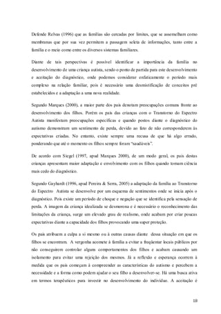 Defende Relvas (1996) que as famílias são cercadas por limites, que se assemelham como
membranas que por sua vez permitem a passagem seleta de informações, tanto entre a
família e o meio como entre os diversos sistemas familiares.
Diante de tais perspectivas é possível identificar a importância da família no
desenvolvimento de uma criança autista, sendo o ponto de partida para este desenvolvimento
e aceitação do diagnóstico, onde podemos considerar enfaticamente o período mais
complexo na relação familiar, pois é necessário uma desmistificação de conceitos pré
estabelecidos e a adaptação a uma nova realidade.
Segundo Marques (2000), a maior parte dos pais denotam preocupações comuns fronte ao
desenvolvimento dos filhos. Porém os pais das crianças com o Transtorno do Espectro
Autista manifestam preocupações específicas e quando postos diante o diagnóstico do
autismo demonstram um sentimento de perda, devido ao fato de não corresponderem às
expectativas criadas. No entanto, existe sempre uma recusa de que há algo errado,
ponderando que até o momento os filhos sempre foram “saudáveis”.
De acordo com Siegel (1997, apud Marques 2000), de um modo geral, os pais destas
crianças apresentam maior adaptação e envolvimento com os filhos quando tomam ciência
mais cedo do diagnóstico.
Segundo Gayhardt (1996, apud Pereira & Serra, 2005) a adaptação da família ao Transtorno
do Espectro Autista se desenvolve por um esquema de sentimentos onde se inicia após o
diagnóstico. Pois existe um período de choque e negação que se identifica pela sensação de
perda. A imagem da criança idealizada se desmorona e é necessário o reconhecimento das
limitações da criança, surge um elevado grau de realismo, onde acabam por criar poucas
expectativas diante a capacidade dos filhos provocando uma super proteção.
Os pais atribuem a culpa a si mesmo ou à outras causas diante dessa situação em que os
filhos se encontram. A vergonha acomete à família a evitar a freqüentar locais públicos por
não conseguirem controlar alguns comportamentos dos filhos e acabam causando um
isolamento para evitar uma rejeição dos mesmos. Já a reflexão e esperança ocorrem à
medida que os pais começam à compreender as características do autismo e percebem a
necessidade e a forma como podem ajudar o seu filho a desenvolver-se. Há uma busca ativa
em termos terapêuticos para investir no desenvolvimento do indivíduo. A aceitação é

18

 