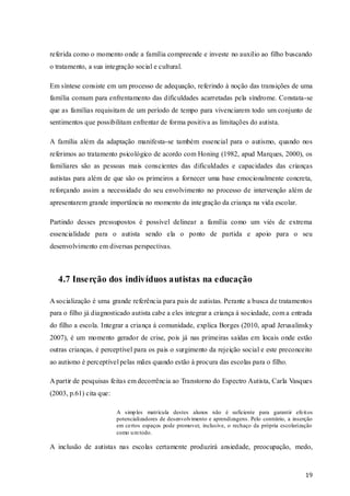 referida como o momento onde a família compreende e investe no auxilio ao filho buscando
o tratamento, a sua integração social e cultural.
Em síntese consiste em um processo de adequação, referindo à noção das transições de uma
família comum para enfrentamento das dificuldades acarretadas pela síndrome. Constata-se
que as famílias requisitam de um período de tempo para vivenciarem todo um conjunto de
sentimentos que possibilitam enfrentar de forma positiva as limitações do autista.
A família além da adaptação manifesta-se também essencial para o autismo, quando nos
referimos ao tratamento psicológico de acordo com Honing (1982, apud Marques, 2000), os
familiares são as pessoas mais conscientes das dificuldades e capacidades das crianças
autistas para além de que são os primeiros a fornecer uma base emocionalmente concreta,
reforçando assim a necessidade do seu envolvimento no processo de intervenção além de
apresentarem grande importância no momento da inte gração da criança na vida escolar.
Partindo desses pressupostos é possível delinear a família como um viés de extrema
essencialidade para o autista sendo ela o ponto de partida e apoio para o seu
desenvolvimento em diversas perspectivas.

4.7 Inserção dos indivíduos autistas na educação
A socialização é uma grande referência para pais de autistas. Perante a busca de tratamentos
para o filho já diagnosticado autista cabe a eles integrar a criança á sociedade, com a entrada
do filho a escola. Integrar a criança á comunidade, explica Borges (2010, apud Jerusalinsky
2007), é um momento gerador de crise, pois já nas primeiras saídas em locais onde estão
outras crianças, é perceptível para os pais o surgimento da rejeição social e este preconceito
ao autismo é perceptível pelas mães quando estão à procura das escolas para o filho.
A partir de pesquisas feitas em decorrência ao Transtorno do Espectro Autista, Carla Vasques
(2003, p.61) cita que:
A simp les matrícula destes alunos não é suficiente para garantir efeit os
potencializadores de desenvolvimento e aprendizagens. Pelo contrário, a inserção
em certos espaços pode promover, inclusive, o rechaço da própria escolarização
como u m todo.

A inclusão de autistas nas escolas certamente produzirá ansiedade, preocupação, medo,

19

 