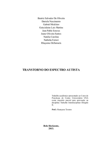 Beatriz Salvador De Oliveira
Daniela Nascimento
Gabriel Melchior
Geiscislaine Laís Martins
Jean Pablo Esteves
Jeane Oliveira Santos
Natália Caroline
Nathália Ferrari
Rhayenne Dellamaris

TRANSTORNO DO ESPECTRO AUTISTA

Trabalho acadêmico apresentado ao Curso de
Psicologia do Centro Universitário UNA
como requisito parcial para aprovação na
disciplina Trabalho Interdisciplinar Dirigido
II.
Prof.: Hunayara Tavares

Belo Horizonte,
2013.

 