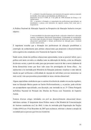 V - o estímu lo à inserção da pessoa com transtorno do espectro autista no mercado
de trabalho, observadas as peculiaridades da deficiência e as
disposições da Lei nº 8.069, de 13 de julho de 1990 (Estatuto da Criança e do
Adolescente);
VII – o incentivo à formação e à capacitação dos profissionais especializados no
atendimento á pessoa com transtorno do espectro autista, bem como pais e
responsáveis.

A Política Nacional de Educação Especial na Perspectiva da Educação Inclusiva tem por
objetivo:
A transversalidade da educação especial desde a educação infantil até a educação
superior; Atendimento Educacional Especializado; Continuidade da escolarização
nos níveis mais elevados de ensino; Formação de professores para o atendimento
educacional especializado e demais profissionais da educação para a inclusão
escolar e dentre outros.

É importante ressaltar que a formação dos profissionais da educação possibilitará a
construção de conhecimento para práticas educacionais que propiciem o desenvolvimento
sócio cognitivo dos estudantes com Transtorno do Espectro Autista.
Sendo assim, diante das políticas educacionais apresentadas, torna-se possível inferir, que a
política está inerte em todos os cidadãos tanto na elaboração de direitos, como na efetuação
do deveres sociais, a partir de então, para que possamos exercer de fato a nossa cidadania de
forma democrática temos que fazer valer essas leis promulgadas de forma eficaz. Ao
analisarmos a lei instituída pelo Ministério da Educação, podemos visualizar o outro lado da
moeda na qual verificamos a dificuldade de inserção de indivíduos com tais transtornos no
meio social, visto que possuímos precariedade no nosso sistema educacional.
Alguns especialistas estabelecem que os autistas têm direito de estudar em escolas regulares,
tanto na Educação Básica quanto no Ensino Profissionalizante, e, se preciso, pode solicitar
um acompanhante especializado, essa descrição, esta instituída no art. 2o Último Parágrafo
da Política Nacional de Proteção dos Direitos da Pessoa com Transtorno do Espectro
Autista.
Existem diversos artigos intitulados em prol ao desenvolvimento educacional desses
indivíduos autistas. O lançamento dessa Política marca o Dia Mundial de Conscientização
do Autismo anualmente em 2 de Abril. A data foi instituída pela Organização das Nações
Unidas (ONU) em 18 de Dezembro de 2007 para esclarecer, informar e chamar a atenção da
sociedade para as pessoas que têm esse transtorno.

21

 