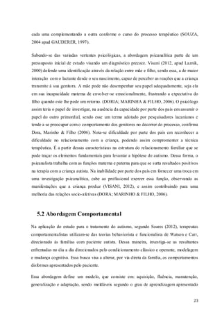 cada uma complementando a outra conforme o curso do processo terapêutico (SOUZA,
2004 apud GAUDERER, 1997).
Sabendo-se das variadas vertentes psicológicas, a abordagem psicanalítica parte de um
pressuposto inicial de estudo visando um diagnóstico precoce. Visani (2012, apud Laznik,
2000) defende uma identificação através da relação entre mãe e filho, sendo essa, a de maior
interação com o lactante desde o seu nascimento, capaz de perceber as reações que a criança
transmite à sua genitora. A mãe pode não desempenhar seu papel adequadamente, seja ela
em sua incapacidade materna de envolver-se emocionalmente, frustrando a expectativa do
filho quando este lhe pede um retorno. (DORIA; MARINHA & FILHO, 2006). O psicólogo
assim teria o papel de investigar, na ausência da capacidade por parte dos pais em assumir o
papel do outro primordial, sendo esse um termo adotado por pesquisadores lacanianos e
tende a se preocupar com o comportamento dos genitores no decorrer do processo, confirma
Dora, Marinho & Filho (2006). Nota-se dificuldade por parte dos pais em reconhecer a
dificuldade no relacionamento com a criança, podendo assim compromenter a técnica
terapêutica. É a partir dessas características na estrutura do relacionamento familiar que se
pode traçar os elementos fundamentais para levantar a hipótese de autismo. Dessa forma, o
psicanalista trabalha com as funções materna e paterna para que se surta resultados positivos
na terapia com a criança autista. Na inabilidade por parte dos pais em fornecer uma troca em
uma investigação psicanalítica, cabe ao profissional exercer essa função, observando as
manifestações que a criança produz (VISANI, 2012), e assim contribuindo para uma
melhoria das relações socio-afetivas (DORA; MARINHO & FILHO, 2006).

5.2 Abordagem Comportamental
Na aplicação do estudo para o tratamento do autismo, segundo Soares (2012), terapeutas
comportamentalistas utilizam-se das teorias behaviorista e funcionalista de Watson e Carr,
direcionado às famílias com paciente autista. Dessa maneira, investiga-se as resultantes
enfrentadas no dia a dia direcionados pelo condicionamento clássico e operante, modelagem
e mudança cognitiva. Essa busca visa a alterar, por via direta da família, os comportamentos
disformes apresentados pelo paciente.
Essa abordagem define um modelo, que consiste em: aquisição, fluência, manutenção,
generalização e adaptação, sendo moldáveis segundo o grau de aprendizagem apresentado

23

 