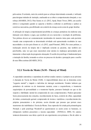 pelo autista. O estímulo, meio de controle para se reforçar determinado comando, é utilizado
para designar métodos de instrução, analisando ao se obter o comportamento almejado, o seu
reforço (SOARES, 2012). Para Soares et. al. (2012, Apud, Dunst Trivet; 2005), um auxílio
efetivo é conquistado quando se capacita a família a enfrentar os problemas e aplicar as
corretivas necessárias, possibilitando um controle da criança assim como do grupo familiar.
A utilização de terapia comportamental possibilita às crianças portadoras da síndrome uma
interação com objetos e jogos, que auxiliam em se u raciocínio e resolução de problemas.
Tais práticas devem ser constantemente monitoradas de maneira única para cada paciente
visando uma compreensão se determinada atividade está apresentando resultados às suas
necessidades e às dos pais (Soares et. al. (2012, apud Pimentel, 2005). Por essas práticas, a
reeducação através da terapia não é implicada somente ao paciente, mas também aos
pais/família, uma vez que esses necessitam estar atentos às mudanças apresentadas pelo
tratamento e observação da progressão alcançada. O auxílio do psicólogo é fundamental para
a instrução da família, tornando-os ativos no processo de decisão e percepção para o auxílio
de seus filhos autistas (SOARES, 2012).

5.2.1 Teoria da Mente (ToM - Theory of Mind)
A capacidade automática e espontânea de atribuir estados metais a si próprio ou ao próximo
é chamada de Teoria da Mente (ToM). A impossibilidade desse ato se denomina como
"cegueira mental" e impede o indivíduo de interagir socialmente. Estudos indicam que
portadores de autismo ou de transtornos mentais, como a esquizofrenia, o transtorno
esquizotípico de personalidade e o transtorno bipolar, possuem limitação no que se diz
respeito a habilidade mental de compreensão de seus comportamentos. Podem apresentar
baixo processamento das emoções, reconhecimento de faces, controle do olhar, capacidade
de imitar, comunicação gestual, compreensão de ironias e metáforas e reconhecimento dos
próprios pensamentos e do próximo, assim dizendo que pessoas que portam esses
transtornos são inabilitadas à Teoria da Mente. Essa expressão foi criada pelo primatologista
Premack e pelo psicólogo Woodruff ao questionarem se assim como os humanos, os
chimpanzés também possuiriam a mesma capacidade

(TONELLI, 2009). Os autores

tentaram demonstrar essa ideia a partir de um experimento com primatas a fim de saber se

24

 