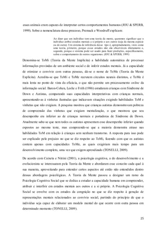esses animais eram capazes de interpretar certos comportamentos humanos (JOU & SPERB,
1999). Sobre a nomenclatura desse processo, Premack e Woodruff explicam:
Ao dizer que um indivíduo tem u ma teoria da mente, queremos significar que o
indivíduo atribui estados mentais a si próprio e aos outros (seja da mesma espécie
ou de outra). Um sistema de inferência desse tipo é, apropriadamente, visto como
uma teoria, p rimeiro, porque esses estados não são observáveis diretamente e,
segundo, porque o sistema pode ser usado para fazer pred ições, especificamente,
sobre o comportamento de outros organismos. (JOU & SPERB, 1999)

Denomina-se ToMi (Teoria da Mente Implícita) a habilidade automática de processar
informações provindas de um ambiente social e de inferir estados mentais. Já a capacidade
de otimizar o convívio com outras pessoas, dá-se o nome de ToMe (Teoria da Mente
Explícita). Acredita-se que ToMi e ToMe recrutem circuitos neurais distintos, e ToMe é
mais lenta no ponto de vista da eficácia, o que não permite um processamento online da
informação social. Baron-Cohen, Leslie e Frith (1986) estudaram crianças com Sindrome de
Down e Autistas, comparando suas capacidades interpretativas com crianças normais,
apresentando-as à vinhetas ilustradas que indicavam situações exigindo habilidades ToM e
vinhetas que não exigiam. A pesquisa mostrou que crianças autistas demonstravam pobreza
de compreensão das vinhetas que exigiam mentalização, o que mostrava que seu
desempenho era inferior ao de crianças normais e portadoras de Sindrome de Down.
Atualmente sabe-se que nem todos os autistas apresentam esse desempenho inferior quando
expostos ao mesmo teste, mas compreende-se que a maioria demonstra atraso nas
habilidades ToM em relação à crianças sem nenhum transtorno. A resposta para isso pode
ser explicado pelo prejuizo no que se diz respeito ao ToMi, fazendo com que os autistas
contem apenas com capacidades ToMe, as quais exigiriam mais tempo para um
desenvolvimento completo, uma vez que exigem aprendizado (TONELLI, 2009).
De acordo com Caixeta e Nitrini (2001), a psicologia cognitiva, a do desenvolvimento e a
evolucionista se interessaram pela Teoria da Mente e abordaram esse conceito cada qual à
sua maneira, aproveitando para entender certos aspectos até então não entendidos dentro
dessas abordagens psicológicas. A Teoria da Mente passou a designar um ramo da
Psicologia Cognitiva Social que se dedica a estudar a capacidade humana em compreender,
atribuir e interfirir em estados mentais aos outros e a si próprio. A Psicologia Cognitiva
Social se envolve com os estudos da congnição no que se diz respeito à geração de
representações mentais relacionados ao convívio social, partindo do princípio de que o
indivíduo seja capaz de elaborar um modelo mental do que ocorre com outra pessoa em
determinado momento (TONELLI, 2009).
25

 