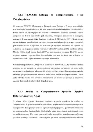 5.2.2

TEACCH: Enfoque

no

Comportamental e

na

Psicolinguística
O programa TEACCH (Tratamento e Educação para Autistas e Crianças com déficits
relacionados à Comunicação), tem por base uma abordagem Behaviorista e Psicolinguística.
Busca através da investigação de condutas e tratamento utilizando estímulos visuais
compensar os déficits ocasionados pela síndrome, interagindo pensamento e linguagem,
dotando-o de uma característica funcional e prática (KWEE et al., 2009). Baseia-se nas
características de aprendizado do paciente e promove sua independência, sendo responsável
pelo suporte flexível e específico no indivíduo que apresenta Transtorno do Espectro do
Autismo e sua respectiva família. (University of North Carolina, 2013). Conforme afirma
Moreira (2005, Apud, Leon e Lewis (1997), o que sustenta o programa TEACCH são os
seguintes aspectos: espaços físicos bem definidos com sua função de uso; utilização de
comunicação visual, seja com murais ou cartões informativos.
Foi observado por Moreira (2005) que na utilização do método TEACCH, em análise de três
crianças, há um aumento no desenvolvimento apresentado no decorrer do ano, sendo
preservado o conhecimento adquirido. O método auxilia à criança lidar com tolerância às
situações que geram confusões, alterando assim certas tendências comportamentais. Tratar
cada individualmente, pois apesar de apresentarem um mesmo diagnóstico, o tratamento
deve ser direcionado à subjetividade de cada criança.

5.2.3

Análise

do

Comportamento

Aplicada

(Applied

Behavior Analysis: ABA)
O método ABA (Applied Behavioral Analisys), seguindo princípios da Análise do
Comportamento, é aplicado em âmbito educacional, proporcionando uma atenção especial a
esses pacientes. Sua aplicação consiste logo com a criança pequena, que não elimina seu uso
em jovens e adultos. Sua terapêutica é individual e requer envolvimento tanto dos pais como
em ambiente escolar. Têm como característica não ser punitiva, gerando sempre ações que
positivem o esforço e objetivos alcançados pelos pacientes, contemplando assim atividades

26

 