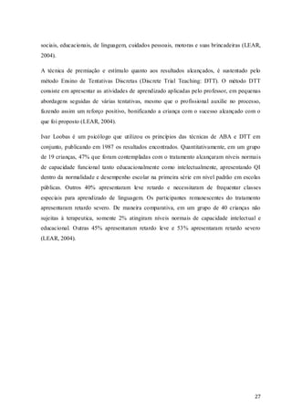sociais, educacionais, de linguagem, cuidados pessoais, motoras e suas brincadeiras (LEAR,
2004).
A técnica de premiação e estímulo quanto aos resultados alcançados, é sustentado pelo
método Ensino de Tentativas Discretas (Discrete Trial Teaching: DTT). O método DTT
consiste em apresentar as atividades de aprendizado aplicadas pelo professor, em pequenas
abordagens seguidas de várias tentativas, mesmo que o profissional auxilie no processo,
fazendo assim um reforço positivo, bonificando a criança com o sucesso alcançado com o
que foi proposto (LEAR, 2004).
Ivar Loobas é um psicólogo que utilizou os princípios das técnicas de ABA e DTT em
conjunto, publicando em 1987 os resultados encontrados. Quantitativamente, em um grupo
de 19 crianças, 47% que foram contempladas com o tratamento alcançaram níveis normais
de capacidade funcional tanto educacionalmente como intelectualmente, apresentando QI
dentro da normalidade e desempenho escolar na primeira série em nível padrão em escolas
públicas. Outros 40% apresentaram leve retardo e necessitaram de frequentar classes
especiais para aprendizado de linguagem. Os participantes remanescentes do tratamento
apresentaram retardo severo. De maneira comparativa, em um grupo de 40 crianças não
sujeitas à terapeutica, somente 2% atingiram níveis normais de capacidade intelect ual e
educacional. Outras 45% apresentaram retardo leve e 53% apresentaram retardo severo
(LEAR, 2004).

27

 