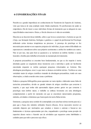 6 CONSIDERAÇÕES FINAIS

Percebe-se a grande importância no conhecimento do Transtorno do Espectro do Autismo,
visto que trata-se de uma condição muito falada atualmente. Os profissionais da saúde se
empenham a fim de trazer a esses indivíduos formas de tratamento que se adequem às suas
especificidades emocionais e físicas, a fim de aliarem-os à vida em sociedade.
Discutiu-se ao decorrer desse trabalho, sobre o que levou a caracterizar o Autismo ao que ele
é hoje, sua formação histórica, biológica e genética e o papel do profissional da Psicologia
atribuindo certas técnicas terapêuticas no processo. A presença do psicólogo se faz
necessária para atentar-se aos aspectos psíquicos do indivíduo, já que sentem dificuldade em
expressarem e entenderem sobre seus próprios sentimentos e atribuí- los também aos outros.
Não só por isso, mas para bem se ajustarem e se incluírem no âmbito familiar e social,
trazendo a família para trabalhar ativamente na manutenção do tratamento.
A proposta psicanalítica se encontra bem fundamentada, no que se diz respeito à teoria
abordada quanto ao surgimento desse transtorno com o indivíduo e pode ser facilmente
encontrada enquanto se realiza quaisquer pesquisas relacionadas ao Autismo. Das
abordagens psicológicas, essa é a que mais se destaca em âmbito teórico. Verificou-se uma
variedade maior de artigos científicos tratando da abordagem psicanalítica, tendo em suas
observações, a citada conexão entre causa e problema
Embora a pesquisa bibliográfica possa aparentar ser mais rápida e elaborada numa linha de
raciocínio psicanalítico, devido ao grande número de artigos científicos que concerne à
respeito, e que aqui tenha sido apresentada alguns pontos gerais no que concerne à
psicologia num âmbito maior, o trabalho se embasa levemente em uma abordagem
comportamental, a partir do momento em que se encontram mencionados programas,
métodos, atividades e dinâmicas que fazem parte da teoria Behaviorista.
Entretanto, a pesquisa nesse sentido foi contemplada com uma base teórica restrita para tal, e
para que a busca dos métodos utilizados fossem eficazes, foi-se necessário recorrer ao
conteúdo disposto por instituições que estudam e tratam o autismo e basear-se nos
fundamentos e técnicas apresentadas por elas, enquadrando o psicólogo numa posição de
expositor desses meios e fazendo uso de atividades que requerem certas habilidades e
cuidados para que todo o processo seja eficaz.
28

 