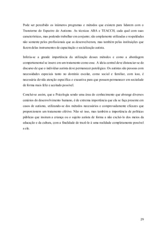 Pode ser percebido os inúmeros programas e métodos que existem para lidarem com o
Transtorno do Espectro do Autismo. As técnicas ABA e TEACCH, cada qual com suas
características, mas podendo trabalhar em conjunto; são amplamente utilizadas e respaldadas
não somente pelos profissionais que as desenvolveram, mas também pelas instituições que
fazem delas instrumentos de capacitação e socialização autista.
Inferiu-se a grande importância da utilização desses métodos e como a abordagem
comportamental se insere em um tratamento como esse. A ideia central deve distanciar-se do
discurso de que o indivíduo autista deve permanecer patológico. Os autistas são pessoas com
necessidades especiais tanto no domínio escolar, como social e familiar, com isso, é
necessária devida atenção específica e exaustiva para que possam permanecer em sociedade
de forma mais feliz e aceitado possível.
Conclui-se assim, que a Psicologia sendo uma área do conhecimento que abrange diversos
cenários do desenvolvimento humano, é de extrema importância que ela se faça presente em
casos de autismo, utilizando-se dos métodos necessários e comprovadamente eficazes que
proporcionem um tratamento efetivo. Não só isso, mas também a importância de políticas
públicas que insiram a criança ou o sujeito autista de forma a não excluí- lo dos meios da
educação e da cultura, com a finalidade de trazê-lo à uma realidade completamente possível
a ele.

29

 