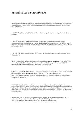 REFERÊNCIAL BIBLIOGRÁFICO

I Seminário Autismo e Políticas Públicas. Conselho Regional de Psicologia de Minas Gerais. Belo Horizonte,
15 Outubro 2013. Disponível em: <http://www.crp mg.org.br/ GeraConteudo.asp?materiaID=2891 >. Acesso
em: 13 Outubro 2013.

AARONS, M. & Gittens, T. (1992). The handbook of autism: a guide for parents and professionals. London:
Routledge.

AMATO, Cibelle; A VEJONAS, Dan iela; SANTOS, Thais et.al. Fatores intervenientes na terapia
fonoaudiológica de crianças autistas. Rev. soc. bras. fonoaudi ol., São Pau lo, vol.16, nº.1 Jan./Mar 2011.
Disponível em:<http://www.scielo.br/scielo.php?pid=S151680342011000100019&script=sci_arttext >. Acesso
em: 28 Agosto 2013.

ASSUMPÇÃ O, Francisco Baptista Júnior, SCHWA RTZMAN, José Salo mão. Autis mo Infantil. São Pau lo:
Memnon, 1995.

BOSA, Cleonice Alves. Autismo: intervenções psicoeducacionais. Rev. Bras. Psiqui atr., São Pau lo, v. 28,
supl. 1, May 2006. Disponível em: <http://www.scielo.br/scielo.php?script=sci_arttext&pid =S151644462006000500007&lng=en&nrm=iso>. Acesso em: 26 Agosto 2013.

CAIXETA, Leonardo; NITRINI, Ricardo. Teoria da mente: u ma revisão com enfoque na sua incorporação pela
psicologia médica. Psicol. Reflex. Crit., Porto Alegre, v. 15, n. 1, 2002. Disponível em
<http://www.scielo.br/scielo.php?script=sci_arttext&p id=S0102-79722002000100012&lng=pt&nrm=iso>.
Acesso em 28 Agosto 2013.

COLNA GO, N. A. S. (1991). Pares "mães bebês síndrome de Down": Estudo da Estimulação e dos aspectos
qualitativos da interação. Dissertação de Mestrado, Programa de Pós Graduação em Educação Especial, Centro
de Educação e Ciências Hu manas, Un iversidade Federal de São Carlos, São Carlos. Disponível em:
<http://www.bdtd.ufscar.br/htdocs/tedeSimplificado//tde_busca/arquivo.php?codA rquivo=1422>. Acesso em:
07 setembro 2013.

DORIA, Neda Gabriela D. Morillo; MARINHO, Thiago Santana, FILHO, Uelinton da Silva Pereira. O
autismo no enfoque psicanalítico. Faculdade Jorge A mado. 2006. Disponível em
<http://www.psicologia.pt/artigos/textos/A0311.pdf>. Acesso em 26 Agosto 2013.

30

 