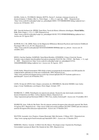 GA DIA, Carlos A.; TUCHMAN, Roberto; ROTTA, Newra T.. Autismo e doenças invasivas de
desenvolvimento. J. Pediat r. (Rio J.), Porto Alegre , v. 80, n. 2, supl. Apr. 2004 . Disponível em:
<http://www.scielo.br/scielo.php?script=sci_arttext &pid=S0021 -75572004000300011&lng=en&nrm=iso>.
Acesso em 24 Outubro 2013.

JOU, Graciela Inchausti de; SPERB, Tania Mara. Teoria da Mente: d iferentes abordagens. Psicol. Reflex.
Crit., Porto A legre, v. 12, n. 2, 1999. Disponível em
<http://www.scielo.br/scielo.php?script=sci_arttext &pid=S0102 -79721999000200004&lng=pt&nrm=iso>.
Acesso em 28 Agosto 2013.

KUPFER, M. C. M, (2000). Notes on the Diagnostic Differences Between Psychosis and Autism in Childhood.
Psicologia USP, 11 (1), 85-105. Disponível em:
<http://www.scielo.br/scielo.php?pid=S010365642000000100006&script=sci_arttext>. Acesso em: 26
setembro 2013.

KWEE, Caro line Sianlian; SAMPAIO, Tania Maria Marinho; ATHERINO, Ciríaco Cristóvão Tavares.
Autismo: u ma avaliação transdisciplinar baseada no programa TEA CCH. Rev. CEFAC, São Paulo, v. 11, supl.
2, 2009 . Disponível em <http://www.scielo.br/s cielo.php?script=sci_arttext&p id=S151618462009000600012&lng=en&nrm=iso>. Acesso em 26 Agosto. 2013.

LEA R, Kathy. Manual treinamento ABA (help us learn) u m programa de treinamento em A BA (analise do
comportamento aplicada) em rit mo auto-estabelecido, 2004. Disponível em:
<http://www.autismo.psicologiaeciencia.co m.b r/wp-content/uploads/2012/07/Autismo-ajude-nos-aaprender.pdf>. Acesso em 10 Outubro 2013.

LEON, Viv iane & LEW IS, Soni. Grupos com autista. In: ZIM ERMAN, David & OSORIO, Luis Carlos
(orgs.). Co mo Trabalhamos com Grupos. Porto Alegre: Art med, 1997.

MARQUES, C. (2000). Perturbações do espectro do autismo. Ensaio de u ma intervenção construtivista
desenvolvimentista com Mães . Lisboa: Quarteto Editora. Disponível em:
<http://repositorio.ipcb.pt/bitstream/10400.11/ 700/1/Tese_Isabel_Ferreira.pdf>. Acesso em: 19 setembro 2013.

MARQUES, Jairo. Folha de São Paulo. Pais de crianças autistas divergem sobre educação especial. São Paulo,
18 Agosto 2013. Disponível em: < http://www1.fo lha.uol.co m.br/cotidiano/2013/08/1328082 -pais-de-criancasautistas-divergem-sobre-educacao-especial.shtm>. Acesso em: 15 Outubro 2013.

MATTOS, Leonardo. Leis, Projetos. Câmara Municipal. Belo Horizonte, 13 Março 2012. Disponível em:
<http://www.crp mg.org.br/ GeraConteudo.asp?materiaID=2891 >. Acesso em: 12 Outubro 2013.

MOREIRA, Patrícia. Autismo: A Difícil Arte De Educar. Psicologia.co m.pt. O portal dos Psicólogos.
Universidade Luterana do Brasil. Rio Grande do Sul, 2001. Disponível em:

31

 