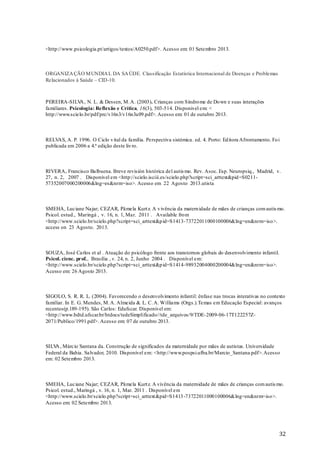 <http://www.psicologia.pt/artigos/textos/A0250.pdf>. Acesso em: 01 Setembro 2013.

ORGANIZA ÇÃO M UNDIA L DA SA ÚDE. Classificação Estatística Internacional de Doenças e Problemas
Relacionados à Saúde – CID-10.

PEREIRA-SILV , N. L. & Dessen, M. A. (2003). Crianças com Síndro me de Do wn e suas interações
A
familiares. Psicologia: Reflexão e Crítica, 16(3), 503-514. Disponivel em: <
http://www.scielo.br/pdf/prc/v16n3/v16n3a09.pdf>. Acesso em: 01 de outubro 2013.

RELVAS, A. P. 1996. O Ciclo v ital da família. Perspectiva sistémica . ed. 4. Porto: Ed itora Afrontamento. Fo i
publicada em 2006 a 4.ª edição deste liv ro.

RIVERA, Francisco Balbuena. Breve revisión histórica del autis mo. Rev. Asoc. Esp. Neuropsiq., Madrid, v.
27, n. 2, 2007 . Disponível em <http://scielo.isciii.es/scielo.php?script=sci_arttext&pid =S021157352007000200006&lng=es&nrm=iso>. Acesso em 22 Agosto 2013.utista

SMEHA, Luciane Najar; CEZAR, Pâmela Kurt z. A v ivência da matern idade de mães de crianças com autis mo.
Psicol. estud., Maringá , v. 16, n. 1, Mar. 2011 . Available fro m
<http://www.scielo.br/scielo.php?script=sci_arttext&p id=S1413-73722011000100006&lng=en&nrm=iso>.
access on 23 Agosto. 2013.

SOUZA, José Carlos et al . Atuação do psicólogo frente aos transtornos globais do desenvolvimento infantil.
Psicol. cienc. prof., Brasília , v. 24, n. 2, Junho 2004 . Disponível em:
<http://www.scielo.br/scielo.php?script=sci_arttext&p id=S1414-98932004000200004&lng=en&nrm=iso>.
Acesso em: 26 Agosto 2013.

SIGOLO, S. R. R. L. (2004). Favorecendo o desenvolvimento infantil: ênfase nas trocas interativas no contexto
familiar. In E. G. Mendes, M. A. Almeida & L. C. A. Williams (Orgs.).Temas em Educação Especial: avanços
recentes(p.189-195). São Carlos: Edufscar. Disponivel em:
<http://www.bdtd.ufscar.br/htdocs/tedeSimplificado//tde_arquivos/9/TDE-2009-06-17T122257Z2071/Publico/1991.pdf>. Acesso em: 07 de outubro 2013.

SILV , Márcio Santana da. Construção de significados da maternidade por mães de autistas. Universidade
A
Federal da Bahia. Salvador, 2010. Disponível em: <http://www.pospsi.ufba.br/Marcio_Santana.pdf>. Acesso
em: 02 Setembro 2013.

SMEHA, Luciane Najar; CEZAR, Pâmela Kurt z. A vivência da maternidade de mães de crianças com autis mo.
Psicol. estud., Maringá , v. 16, n. 1, Mar. 2011 . Disponível em
<http://www.scielo.br/scielo.php?script=sci_arttext &pid=S1413 -73722011000100006&lng=en&nrm=iso>.
Acesso em: 02 Setembro 2013.

32

 