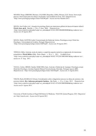 SOA RES, Diogo; RIBEIRO, Mariana; CALEIRO, M iquelina; LIMA, Miriam; LUZ, Soraia. Intervenção
precoce: intervenção junto da criança e da família. Universidade de Évora. 2012. Disponível em
<http://www.psicologia.pt/artigos/textos/TL0290.pdf>. Acesso em 8 de Outubro 2013.

SOUZA, José Carlos et al . Atuação do psicólogo frente aos transtornos globais do desenvolvimento infantil.
Psicol. cienc. prof., Brasília , v. 24, n. 2, June 2004 . Disponível em
<http://www.scielo.br/scielo.php?script=sci_arttext&p id=S1414-98932004000200004&lng=en&nrm=iso>.
Acesso em 26 Agosto 2013.

SOUZA, Pedro; SANTOS, Isabel. Caracterização da Síndro me Autista. Psicologia.co m.pt. Portal dos
Psicologos. Universidade de Coimb ra, Portugal. Disponível em:
<http://www.psicologia.pt/artigos/textos/A0259.pdf>. Acesso em: 30 Agosto 2013.

TONELLI, Hélio. Autis mo, teoria da mente e o papel da cegueira mental na co mpreensão de transtornos
psiquiátricos. Psicol. Reflex. Cri t., Porto Alegre , v. 24, n. 1, 2011 . Availab le fro m
<http://www.scielo.br/scielo.php?script=sci_arttext&p id=S0102-79722011000100015&lng=en&nrm=iso>.
access on 27 Aug. 2013.

VILELA, Carlos; DIOGO, Sandra; SEQUEIRA, Sara. Autis mo e Síndro me de Asperger. Psicologia.co m.pt.
Portal dos Psicólogos. Instituto Superior Manuel Teixeira Go mes, Port imão, Portugal, Agosto 2009.
Disponível em: <http://www.psicologia.pt/artigos/textos/TL0140.pdf>. Acesso em: 31 Agosto 2013.

VISA NI, Pao la; RA BELLO, Silvana. Considerações sobre o diagnóstico precoce na clínica do autismo e das
psicoses infantis. Rev. l atinoam. psicopatol. fundam., São Paulo , v. 15, n. 2, June 2012 . Disponível em
<http://www.scielo.br/scielo.php?script=sci_arttext&p id=S1415-47142012000200006&lng=en&nrm=iso>.
Acesso em 26 Agosto 2013.

University of North Carolina at Chapel Hill School of Medicine. TEA CCH Autism Program. 2013. Disponível
em <http://teacch.com>. Acesso em 26 Agosto 2013

33

 