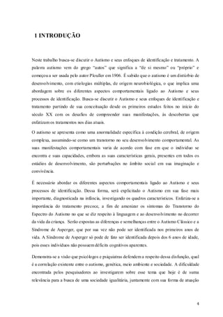 1 INTRODUÇÃO

Neste trabalho busca-se discutir o Autismo e seus enfoques de identificação e tratamento. A
palavra autismo vem do grego “autos” que significa a “de si mesmo” ou “próprio” e
começou a ser usada pelo autor Plouller em 1906. É sabido que o autismo é um distúrbio de
desenvolvimento, com etiologias múltiplas, de origem neurobiológica, o que implica uma
abordagem sobre os diferentes aspectos comportamentais ligado ao Autismo e seus
processos de identificação. Busca-se discutir o Autismo e seus enfoques de identificação e
tratamento partindo de sua conceituação desde os primeiros estudos feitos no início do
século XX com os desafios de compreender suas manifestações, às descobertas que
enfatizam os tratamentos nos dias atuais.
O autismo se apresenta como uma anormalidade específica à condição cerebral, de origem
complexa, assumindo-se como um transtorno no seu desenvolvimento comportamental. As
suas manifestações comportamentais varia de acordo com fase em que o individuo se
encontra e suas capacidades, embora as suas características gerais, presentes em todos os
estádios de desenvolvimento, são perturbações no âmbito social em sua imaginação e
convivência.
É necessário abordar os diferentes aspectos comportamentais ligado ao Autismo e seus
processos de identificação. Dessa forma, será explicitado o Autismo em sua fase mais
importante, diagnosticada na infância, investigando os quadros característicos. Enfatiza-se a
importância do tratamento precoce, a fim de amenizar os sintomas do Transtorno do
Espectro do Autismo no que se diz respeito à linguagem e ao desenvolvimento no decorrer
da vida da criança. Serão expostas as diferenças e semelhanças entre o Autismo Clássico e a
Síndrome de Asperger, que por sua vez não pode ser identificada nos primeiros anos de
vida. A Síndrome de Asperger só pode de fato ser identificada depois dos 6 anos de idade,
pois esses indivíduos não possuem déficits cognitivos aparentes.
Demonstra-se a visão que psicólogos e psiquiatras defendem a respeito dessa disfunção, qual
é a correlação existente entre o autismo, genética, meio ambiente e sociedade. A dificuldade
encontrada pelos pesquisadores ao investigarem sobre esse tema que hoje é de suma
relevância para a busca de uma sociedade igualitária, juntamente com sua forma de atuação

4

 