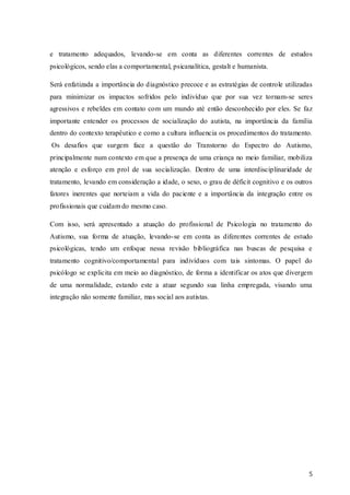 e tratamento adequados, levando-se em conta as diferentes correntes de estudos
psicológicos, sendo elas a comportamental, psicanalítica, gestalt e humanista.
Será enfatizada a importância do diagnóstico precoce e as estratégias de controle utilizadas
para minimizar os impactos sofridos pelo indivíduo que por sua vez tornam-se seres
agressivos e rebeldes em contato com um mundo até então desconhecido por eles. Se faz
importante entender os processos de socialização do autista, na importância da família
dentro do contexto terapêutico e como a cultura influencia os procedimentos do tratamento.
Os desafios que surgem face a questão do Transtorno do Espectro do Autismo,
principalmente num contexto em que a presença de uma criança no meio familiar, mobiliza
atenção e esforço em prol de sua socialização. Dentro de uma interdisciplinaridade de
tratamento, levando em consideração a idade, o sexo, o grau de déficit cognitivo e os outros
fatores inerentes que norteiam a vida do paciente e a importância da integração entre os
profissionais que cuidam do mesmo caso.
Com isso, será apresentado a atuação do profissional de Psicologia no tratamento do
Autismo, sua forma de atuação, levando-se em conta as diferentes correntes de estudo
psicológicas, tendo um enfoque nessa revisão bibliográfica nas buscas de pesquisa e
tratamento cognitivo/comportamental para indivíduos com tais sintomas. O papel do
psicólogo se explicita em meio ao diagnóstico, de forma a identificar os atos que divergem
de uma normalidade, estando este a atuar segundo sua linha empregada, visando uma
integração não somente familiar, mas social aos autistas.

5

 