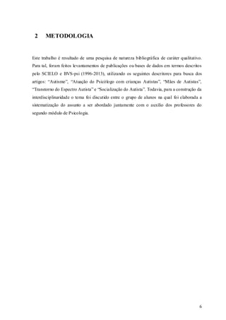 2

METODOLOGIA

Este trabalho é resultado de uma pesquisa de natureza bibliográfica de caráter qualitativo.
Para tal, foram feitos levantamentos de publicações ou bases de dados em termos descritos
pelo SCIELO e BVS-psi (1996-2013), utilizando os seguintes descritores para busca dos
artigos: “Autismo”, “Atuação do Psicólogo com crianças Autistas”, “Mães de Autistas”,
“Transtorno do Espectro Autista” e “Socialização do Autista”. Todavia, para a construção da
interdisciplinaridade o tema foi discutido entre o grupo de alunos na qual foi elaborada a
sistematização do assunto a ser abordado juntamente com o auxílio dos professores do
segundo módulo de Psicologia.

6

 
