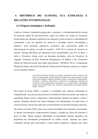 4

HISTÓRICO

DO

AUTISMO, SUA ETIOLOGIA E

RELAÇÕES INTERPESSOAIS
4.1 Origem etimológica e definição
A palavra "autismo", originada do grego autos - eu próprio -, é utilizada para definir um tipo
de transtorno global do desenvolvimento, sendo este último um "grupo de transtornos
caracterizados por alterações qualitativas das interações sociais recíprocas e modalidades de
comunicação e por um repertório de interesses e atividades restrito, estereotipado e
repetitivo.

Estas anomalias qualitativas constituem uma característica global do

funcionamento do sujeito, em todas as ocasiões" (CID 10). O conceito de "espectro do
autismo" abrange indivíduos que apresentam essas anormalidades, seja leve ou grave, e
inclui o Transtorno Autista como um transtorno prototípico, além do Transtorno de
Asperger, Transtorno de Rett, Transtorno Desintegrativo da Infância e dos Transtornos
Globais do Desenvolvimento Sem Outra Especificação. (TONELLI, 2011) A Organização
Mundial de Saúde, através da Classificação Internacional de Doenças caracteriza o autismo
com os seguintes aspectos:
a) u m desenvolvimento anormal ou alterado, manifestado antes da idade de três
anos, e b) apresentando uma perturbação característica do funcionamento em cada
um dos três domínios seguintes: interações sociais, co municação, co mportamento
focalizado e repetitivo. Além disso, o transtorno se acompanha comu mente de
numerosas outras manifestações inespecíficas, por exemplo fobias, perturbações
de sono ou da alimentação, crises de birra ou agressividade (auto -agressividade).
(OMS – CID-10)

Para Santos & Souza (2005), o autismo é considerado uma síndrome relacionada ao
comportamento e que possui características de distúrbio de desenvolvimento, que afetam as
capacidades físicas, sociais e linguísticas e relacionamento anormal com objetos, eventos e
pessoas. Pesquisas apontam que fatores biológicos são determinantes em quase todos os
casos de autismo, mesmo que ainda não se tenha definido um marcador biológico específico.
De acordo com Frith (1994), existe uma enorme diversidade neste transtorno, encontrandose sujeitos com bloqueios comportamentais intensos, á medida que outros são afetuosos e
fáceis de lidar. Alguns mostram dificuldades no aprendizado bastante específicas que
prejudicam seu desempenho principalmente no âmbito escolar, enquanto que outros
conquistam elevado grau universitário e assim sucesso acadêmico, enquanto que outros

8

 