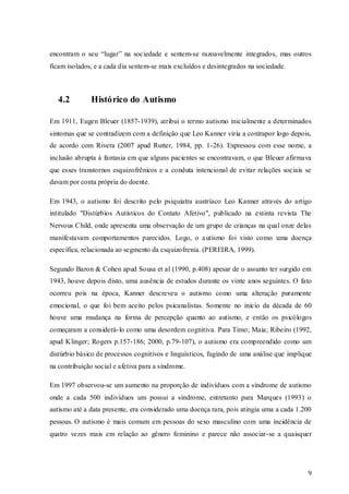 encontram o seu “lugar” na sociedade e sentem-se razoavelmente integrados, mas outros
ficam isolados, e a cada dia sentem-se mais excluídos e desintegrados na sociedade.

4.2

Histórico do Autismo

Em 1911, Eugen Bleuer (1857-1939), atribui o termo autismo inicialmente a determinados
sintomas que se contradizem com a definição que Leo Kanner viria a contrapor logo depois,
de acordo com Rivera (2007 apud Rutter, 1984, pp. 1-26). Expressou com esse nome, a
inclusão abrupta à fantasia em que alguns pacientes se encontravam, o que Bleuer afirmava
que esses transtornos esquizofrênicos e a conduta intencional de evitar relações sociais se
davam por conta própria do doente.
Em 1943, o autismo foi descrito pelo psiquiatra austríaco Leo Kanner através do artigo
intitulado "Distúrbios Autísticos do Contato Afetivo", publicado na extinta revista The
Nervous Child, onde apresenta uma observação de um grupo de crianças na qual onze delas
manifestavam comportamentos parecidos. Logo, o a utismo foi visto como uma doença
específica, relacionada ao segmento da esquizofrenia. (PEREIRA, 1999).
Segundo Baron & Cohen apud Sousa et al (1990, p.408) apesar de o assunto ter surgido em
1943, houve depois disto, uma ausência de estudos durante os vinte anos seguintes. O fato
ocorreu pois na época, Kanner descreveu o autismo como uma alteração puramente
emocional, o que foi bem aceito pelos psicanalistas. Somente no inicio da década de 60
houve uma mudança na forma de percepção quanto ao autismo, e então os psicólogos
começaram a considerá- lo como uma desordem cognitiva. Para Timo; Maia; Ribeiro (1992,
apud Klinger; Rogers p.157-186; 2000, p.79-107), o autismo era compreendido como um
distúrbio básico de processos cognitivos e linguísticos, fugindo de uma análise que implique
na contribuição social e afetiva para a síndrome.
Em 1997 observou-se um aumento na proporção de indivíduos com a síndrome de autismo
onde a cada 500 indivíduos um possui a síndrome, entretanto para Marques (1993) o
autismo até a data presente, era considerado uma doença rara, pois atingia uma a cada 1.200
pessoas. O autismo é mais comum em pessoas do sexo masculino com uma incidência de
quatro vezes mais em relação ao gênero feminino e parece não associar-se a quaisquer

9

 