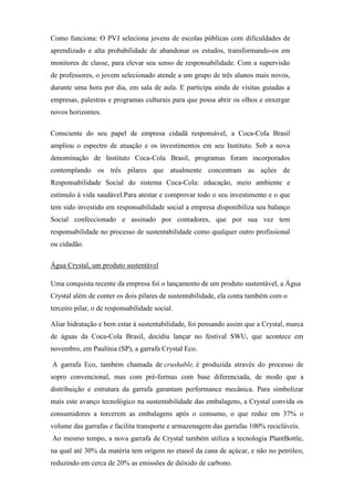 Como funciona: O PVJ seleciona jovens de escolas públicas com dificuldades de
aprendizado e alta probabilidade de abandonar os estudos, transformando-os em
monitores de classe, para elevar seu senso de responsabilidade. Com a supervisão
de professores, o jovem selecionado atende a um grupo de três alunos mais novos,
durante uma hora por dia, em sala de aula. E participa ainda de visitas guiadas a
empresas, palestras e programas culturais para que possa abrir os olhos e enxergar
novos horizontes.
Consciente do seu papel de empresa cidadã responsável, a Coca-Cola Brasil
ampliou o espectro de atuação e os investimentos em seu Instituto. Sob a nova
denominação de Instituto Coca-Cola Brasil, programas foram incorporados
contemplando os três pilares que atualmente concentram as ações de
Responsabilidade Social do sistema Coca-Cola: educação, meio ambiente e
estímulo à vida saudável.Para atestar e comprovar todo o seu investimento e o que
tem sido investido em responsabilidade social a empresa disponibiliza seu balanço
Social confeccionado e assinado por contadores, que por sua vez tem
responsabilidade no processo de sustentabilidade como qualquer outro profissional
ou cidadão.
Água Crystal, um produto sustentável
Uma conquista recente da empresa foi o lançamento de um produto sustentável, a Água
Crystal além de conter os dois pilares de sustentabilidade, ela conta também com o
terceiro pilar, o de responsabilidade social.
Aliar hidratação e bem estar à sustentabilidade, foi pensando assim que a Crystal, marca
de águas da Coca-Cola Brasil, decidiu lançar no festival SWU, que acontece em
novembro, em Paulínia (SP), a garrafa Crystal Eco.
A garrafa Eco, também chamada de crushable, é produzida através do processo de
sopro convencional, mas com pré-formas com base diferenciada, de modo que a
distribuição e estrutura da garrafa garantam performance mecânica. Para simbolizar
mais este avanço tecnológico na sustentabilidade das embalagens, a Crystal convida os
consumidores a torcerem as embalagens após o consumo, o que reduz em 37% o
volume das garrafas e facilita transporte e armazenagem das garrafas 100% recicláveis.
Ao mesmo tempo, a nova garrafa de Crystal também utiliza a tecnologia PlantBottle,
na qual até 30% da matéria tem origem no etanol da cana de açúcar, e não no petróleo,
reduzindo em cerca de 20% as emissões de dióxido de carbono.
 