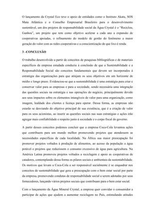 O lançamento da Crystal Eco teve o apoio de entidades como o Instituto Akatu, SOS
Mata Atlântica e o Conselho Empresarial Brasileiro para o desenvolvimento
sustentável, um dos projetos de responsabilidade social da Água Crystal é o “Reciclou,
Ganhou”, um projeto que tem como objetivo acelerar a cada ano a expansão de
cooperativas apoiadas, o refinamento do modelo de gestão do fenômeno a maior
geração do valor com as redes cooperativas e a conscientização de que lixo é renda.
3 –CONCLUSÃO
O trabalho desenvolvido a partir de conceitos de pesquisas bibliográficas e de materiais
específicos da empresa estudada conduziu à conclusão de que a Sustentabilidade e a
Responsabilidade Social são conceitos fundamentais que devem ser incorporados à
estratégia das organizações para que atinjam os seus objetivos em um horizonte de
médio e longo prazo. Evidenciou-se que a sustentabilidade é uma estratégia para criar e
conservar valor para as empresas e para a sociedade, sendo necessária uma integração
das questões sociais na estratégia e nas operações do negócio, principalmente devido
aos seus impactos sobre os elementos intangíveis de valor para uma organização, como
imagem, lealdade dos clientes e licença para operar. Dessa forma, as empresas não
estarão se desviando do objetivo principal de sua existência, que é a criação de valor
para os seus acionistas, ao inserir as questões sociais nas suas estratégias e ações irão
agregar mais confiabilidade e respeito junto à sociedade e o corpo fiscal do governo.
A partir desses conceitos podemos concluir que a empresa Coca-Cola levantou ações
que contribuem para um mundo melhor promovendo projetos que atendessem as
necessidades específicas de cada localidade. Na África sua maior preocupação foi
promover projetos voltados à produção de alimentos, ao acesso da população a água
potável e projetos que reduzissem o consumo excessivo de água para agricultura. Na
América Latina promoveu projetos voltados a reciclagem e apoio as cooperativas de
catadores, contemplando dessa forma os pilares sociais e ambientais da sustentabilidade.
Os motivos que levam a Coca-Cola a ser responsável socialmente é se enquadrar nos
conceitos de sustentabilidade que gera a preocupação com o bem estar social por parte
da empresa, promovendo condutas de responsabilidade social a serem adotadas por seus
fornecedores, lançando vários projetos sociais que contribuam para o bem estar social.
Com o lançamento da Água Mineral Crystal, a empresa quer convidar o consumidor a
participar de ações que ajudem a aumentar reciclagem no País, estimulando atitudes
 