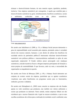 alcançar o desenvolvimento humano, de uma maneira segura, igualitária, prudente,
inclusiva. Uma empresa sustentável, por conseguinte, é aquela que contribui para o
desenvolvimento sustentável ao gerar, simultaneamente, benefícios econômicos, sociais
e ambientais, conhecidos como os três pilares sustentáveis.
Fonte: www.copesul.com.br
De acordo com Iudícibuset al. (2000, p. 31), o Balanço Social procura demonstrar o
grau de responsabilidade social assumido pela empresa, prestando contas à sociedade
através dos recursos naturais, humanos e com direito de utilizar dos benefícios da
sociedade através do patrimônio público.È interessante relacionar desenvolvimento
sustentável com políticas públicas e macroeconômicas analisando as ações de uma
organização empresarial. O Estado embora pouco preocupado com mudanças
sustentáveis, concede incentivos fiscais e obrigam empresas participantes de licitações a
terem projetos de sustentabilidade. O que favorece, cada vez mais, a necessidade das
organizações se enquadrarem no quesito.
De acordo com Freire & Rebouças (2001, p. 69), o balanço Social demonstra um
conjunto de eventos sociais da empresa, permitindo que os agentes econômicos
visualizem suas ações beneficentes em programas sociais para os funcionários,
sindicatos, governo e cidadania.
De acordo com Monaghanet al., (2003) neste conceito as empresas não são focadas
apenas no valor econômico que produzem, mas também nos valores ambientais e
sociais que produzem ou destroem. Neste sentido, muitas empresas falham em não
reconhecer que o sucesso financeiro não é igual ao sucesso econômico, e que as suas
escolhas econômicas são críticas para a realização de resultados social e ambiental, uma
 