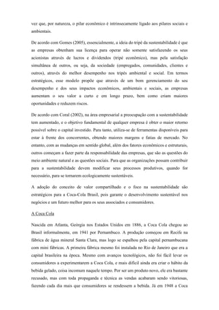 vez que, por natureza, o pilar econômico é intrinsecamente ligado aos pilares sociais e
ambientais.
De acordo com Gomes (2005), essencialmente, a ideia do tripé da sustentabilidade é que
as empresas obtenham sua licença para operar não somente satisfazendo os seus
acionistas através de lucros e dividendos (tripé econômico), mas pela satisfação
simultânea de outros, ou seja, da sociedade (empregados, comunidades, clientes e
outros), através do melhor desempenho nos tripés ambiental e social. Em termos
estratégicos, esse modelo propõe que através de um bom gerenciamento do seu
desempenho e dos seus impactos econômicos, ambientais e sociais, as empresas
aumentam o seu valor a curto e em longo prazo, bem como criam maiores
oportunidades e reduzem riscos.
De acordo com Coral (2002), na área empresarial a preocupação com a sustentabilidade
tem aumentado, e o objetivo fundamental de qualquer empresa é obter o maior retorno
possível sobre o capital investido. Para tanto, utiliza-se de ferramentas disponíveis para
estar à frente dos concorrentes, obtendo maiores margens e fatias de mercado. No
entanto, com as mudanças em sentido global, além dos fatores econômicos e estruturais,
outros começam a fazer parte da responsabilidade das empresas, que são as questões do
meio ambiente natural e as questões sociais. Para que as organizações possam contribuir
para a sustentabilidade devem modificar seus processos produtivos, quando for
necessário, para se tornarem ecologicamente sustentáveis.
A adoção do conceito de valor compartilhado e o foco na sustentabilidade são
estratégicos para a Coca-Cola Brasil, pois garante o desenvolvimento sustentável nos
negócios e um futuro melhor para os seus associados e consumidores.
A Coca Cola
Nascida em Atlanta, Geórgia nos Estados Unidos em 1886, a Coca Cola chegou ao
Brasil informalmente, em 1941 por Pernambuco. A produção começou em Recife na
fábrica de água mineral Santa Clara, mas logo se espalhou pela capital pernambucana
com mini fábricas. A primeira fábrica mesmo foi instalada no Rio de Janeiro que era a
capital brasileira na época. Mesmo com avanços tecnológicos, não foi fácil levar os
consumidores a experimentarem a Coca Cola, e mais difícil ainda era criar o hábito da
bebida gelado, coisa incomum naquele tempo. Por ser um produto novo, ele era bastante
recusado, mas com toda propaganda e técnica as vendas acabaram sendo vitoriosas,
fazendo cada dia mais que consumidores se rendessem a bebida. Já em 1948 a Coca
 